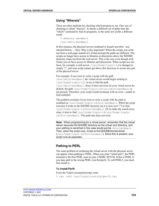 VIRTUAL SERVER HANDBOOK                                                          INTERPLUG CORPORATION



                              Using "Whereis"
                              There are other methods for checking which program is run. One way of
                              checking is called "whereis". It checks a different set of paths than the
                              "which" command to find its programs, so the same test yields a different
                              result:
                                  % whereis sendmail
                                  /usr/sbin/sendmail
                              In this instance, the physical servers sendmail is found (/usr/sbin/ was
                              checked before ~/bin). Why is this important? When the scripts you write
                              run from a web page instead of a Telnet prompt the paths are different. The
                              scripts no longer have access to libraries or directories above the $HOME
                              directory when run from the web server. This is the case even though with
                              Telnet you do have access to libraries and directories. When scripts are run
                              from, for example, a web server, /usr/home/login-id is changed to
                              simply "/", and your script cannot get above this directory to access any part
                              of the physical server.
                              For example, if you were to write a script with the path
                              /usr/sbin/sendmail the virtual server would begin looking in
                              /usr/home/login-id/ to try to find the path
                              /usr/sbin/sendmail. Since it does not exist on your virtual server by
                              default, the path /usr/home/login-id/usr/sbin/sendmail is
                              not present. Therefore, your script would terminate with an error - unable to
                              find sendmail.
                              The problem escalates if you were to write a script with the path to
                              sendmail as /usr/home/login-id/bin/sendmail. When the script
                              executes it looks in the $HOME directory (as it is now root "/") to find
                              /usr/home/login-id/bin/sendmail. Or to make the search more
                              clear, it tries to find /usr/home/login-id/usr/home/login-
                              id/bin/sendmail. This path also does not exist.

                              Note: When programming for a virtual server, remember that the virtual
                              server assumes the $HOME directory as the virtual root directory, and
                              your pathing to sendmail in this case would just be /bin/sendmail.
                              Then, when the script runs, it tries to find $HOME/bin/sendmail
                              (/usr/home/login-id/bin/sendmail). Since this is present, your
                              script runs as expected.


                              Pathing to PERL
                              The same problem of confusing the virtual server with the physical server
                              can appear when pathing to PERL. When you enter "which perl", the PERL
                              returned is the first PERL seen in your .CSHRC $PATH. If this is PERL 4,
                              you may path to the wrong PERL (/usr/bin/perl). To call PERL5, you must
                              first install it.

                              To install Perl5
                              From the Telnet command prompt, enter
                              % tar -xvf /usr/local/contrib/perl5.tar




HTTP://WWW.INTERPLUG.COM
COPYRIGHT  2001
DIGITAL TOOLS LLC / INTERPLUG CORPORATION                                                               174
 