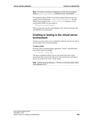 VIRTUAL SERVER HANDBOOK                                                          INTERPLUG CORPORATION



                              Note: The above command is installing the tar file from the physical
                              server’s /usr/local/contrib/ directory to your virtual server.

                              The installation places PERL5 (with all the standard libraries) onto your
                              virtual server in the directory ~/usr/local/lib/perl5/. The new
                              PERL5 binary resides in the ~/usr/local/bin/ directory. So, the
                              correct path to PERL5 in your scripts is:
                                  #!/usr/local/bin/perl
                              When run from the web, the script changes to the virtual environment and
                              runs $HOME/usr/local/bin/perl.


                              Creating or testing in the virtual server
                              environment
                              At times, you may create or use a script from someone else, but you want to
                              test the script in the virtual environment.

                              To test a script
                              From the Telnet command prompt, append the "virtual" command before
                              you call the script. For example:
                                 % virtual ./env.cgi
                              The above command would run the env.cgi script in the same virtual
                              environment that exists for the web server. This action forces each path in
                              the env.cgi script to run in the "virtual" mode.

                              Note: Call the script by entering a ./ The dot is a trick that means "Start
                              in the directory I'm in."




HTTP://WWW.INTERPLUG.COM
COPYRIGHT  2001
DIGITAL TOOLS LLC / INTERPLUG CORPORATION                                                              175
 