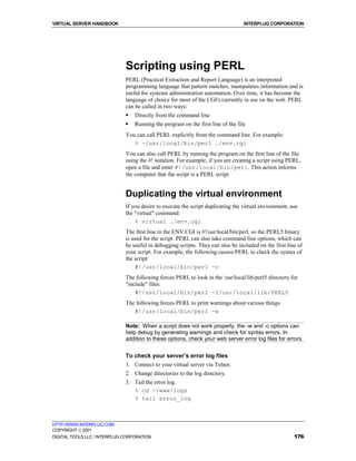 VIRTUAL SERVER HANDBOOK                                                           INTERPLUG CORPORATION




                              Scripting using PERL
                              PERL (Practical Extraction and Report Language) is an interpreted
                              programming language that pattern matches, manipulates information and is
                              useful for systems administration automation. Over time, it has become the
                              language of choice for most of the CGI's currently in use on the web. PERL
                              can be called in two ways:
                              !   Directly from the command line
                              !   Running the program on the first line of the file
                              You can call PERL explicitly from the command line. For example:
                                 % ~/usr/local/bin/perl ./env.cgi
                              You can also call PERL by running the program on the first line of the file
                              using the #! notation. For example, if you are creating a script using PERL,
                              open a file and enter #!/usr/local/bin/perl. This action informs
                              the computer that the script is a PERL script.


                              Duplicating the virtual environment
                              If you desire to execute the script duplicating the virtual environment, use
                              the "virtual" command:
                                  % virtual ./env.cgi
                              The first line in the ENV.CGI is #!/usr/local/bin/perl, so the PERL5 binary
                              is used for the script. PERL can also take command line options, which can
                              be useful in debugging scripts. They can also be included on the first line of
                              your script. For example, the following causes PERL to check the syntax of
                              the script:
                                  #!/usr/local/bin/perl -c
                              The following forces PERL to look in the /usr/local/lib/perl5 directory for
                              "include" files:
                                  #!/usr/local/bin/perl -I/usr/local/lib/PERL5
                              The following forces PERL to print warnings about various things
                                 #!/usr/local/bin/perl -w

                              Note: When a script does not work properly, the -w and -c options can
                              help debug by generating warnings and check for syntax errors. In
                              addition to these options, check your web server error log files for errors.


                              To check your server’s error log files
                              1. Connect to your virtual server via Telnet.
                              2. Change directories to the log directory.
                              3. Tail the error log.
                                 % cd ~/www/logs
                                 % tail error_log



HTTP://WWW.INTERPLUG.COM
COPYRIGHT  2001
DIGITAL TOOLS LLC / INTERPLUG CORPORATION                                                               176
 