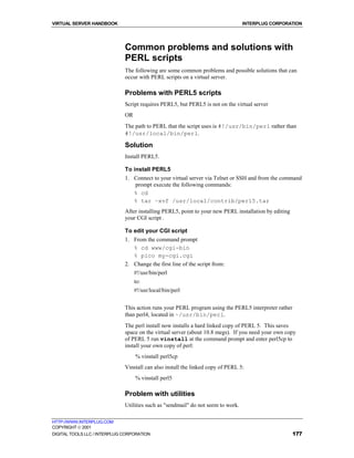 VIRTUAL SERVER HANDBOOK                                                           INTERPLUG CORPORATION




                              Common problems and solutions with
                              PERL scripts
                              The following are some common problems and possible solutions that can
                              occur with PERL scripts on a virtual server.

                              Problems with PERL5 scripts
                              Script requires PERL5, but PERL5 is not on the virtual server
                              OR
                              The path to PERL that the script uses is #!/usr/bin/perl rather than
                              #!/usr/local/bin/perl.

                              Solution
                              Install PERL5.

                              To install PERL5
                              1. Connect to your virtual server via Telnet or SSH and from the command
                                 prompt execute the following commands:
                                 % cd
                                 % tar –xvf /usr/local/contrib/perl5.tar
                              After installing PERL5, point to your new PERL installation by editing
                              your CGI script .

                              To edit your CGI script
                              1. From the command prompt
                                 % cd www/cgi-bin
                                 % pico my-cgi.cgi
                              2. Change the first line of the script from:
                                   #!/usr/bin/perl
                                   to:
                                   #!/usr/local/bin/perl


                              This action runs your PERL program using the PERL5 interpreter rather
                              than perl4, located in ~/usr/bin/perl.
                              The perl install now installs a hard linked copy of PERL 5. This saves
                              space on the virtual server (about 10.8 megs). If you need your own copy
                              of PERL 5 run vinstall at the command prompt and enter perl5cp to
                              install your own copy of perl:
                                   % vinstall perl5cp
                              Vinstall can also install the linked copy of PERL 5:
                                   % vinstall perl5

                              Problem with utilities
                              Utilities such as "sendmail" do not seem to work.

HTTP://WWW.INTERPLUG.COM
COPYRIGHT  2001
DIGITAL TOOLS LLC / INTERPLUG CORPORATION                                                              177
 