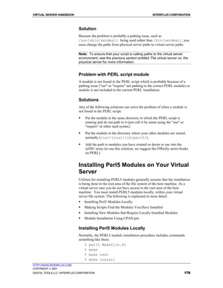 VIRTUAL SERVER HANDBOOK                                                          INTERPLUG CORPORATION



                              Solution
                              Because the problem is probably a pathing issue, such as
                              /usr/sbin/sendmail being used rather than /bin/sendmail, you
                              must change the paths from physical server paths to virtual server paths.

                              Note: To ensure that your script is calling paths to the virtual server
                              environment, see the previous section entitled The virtual server vs. the
                              physical server for more information.


                              Problem with PERL script module
                              A module is not found in the PERL script which is probably because of a
                              pathing issue ("usr" or "require" not pathing to the correct PERL module) or
                              module is not included in the current PERL installation.

                              Solutions
                              Any of the following solutions can solve the problem of when a module is
                              not found in the PERL script:
                              !   Put the module in the same directory in which the PERL script is
                                  running and do not path to it (just call it by name using the "use" or
                                  "require" or other such syntax)
                              !   Put the module in the directory where your other modules are stored,
                                  normally (/usr/local/lib/perl5/).
                              !   Add the path to modules you have created or desire to use into the
                                  @INC array (to use this solution, we suggest the O'Reilly series books
                                  on PERL).


                              Installing Perl5 Modules on Your Virtual
                              Server
                              Utilities for installing PERL5 modules generally assume that the installation
                              is being done in the root area of the file system of the host machine. As a
                              virtual server user you do not have access to the root area of the host
                              machine. You must install PERL5 modules locally, within your virtual
                              server file system. The following is explained in more detail:
                              !   Installing Perl5 Modules Locally
                              !   Making Scripts Find the Modules You Have Installed
                              !   Installing New Modules that Require Locally Installed Modules
                              !   Module Installation Using CPAN.pm

                              Installing Perl5 Modules Locally
                              Normally, the PERL5 module installation procedure includes commands
                              something like these:
                                 % perl5 Makefile.PL
                                 % make
                                 % make test
                                 % make install
HTTP://WWW.INTERPLUG.COM
COPYRIGHT  2001
DIGITAL TOOLS LLC / INTERPLUG CORPORATION                                                                  178
 