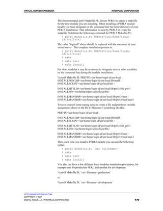 VIRTUAL SERVER HANDBOOK                                                         INTERPLUG CORPORATION



                              The first command, perl5 Makefile.PL, directs PERL5 to create a makefile
                              for the new module you are installing. When installing a PERL5 module
                              locally you must designate on the command line the home directory of your
                              PERL5 installation. That information is used by PERL5 to create the
                              makefile. Substitute the following command for PERL5 Makefile.PL:
                                   % perl5 Makefile.PL PREFIX=/usr/home/login-
                                   id/usr/local
                              The value "login-id" above should be replaced with the username of your
                              virtual server. The complete installation process is:
                                  % perl5 Makefile.PL PREFIX=/usr/home/login-
                                  id/usr/local
                                  % make
                                  % make test
                                  % make install
                              For older modules it may be necessary to designate several other variables
                              on the command line during the module installation:
                              % perl5 Makefile.PL PREFIX=/usr/home/login-id/usr/local 
                              INSTALLPRIVLIB=/usr/home/login-id/usr/local/lib/perl5 
                              INSTALLSCRIPT=/usr/home/login-id/usr/local/bin 
                              INSTALLSITELIB=/usr/home/login-id/usr/local/lib/perl5/site_perl 
                              INSTALLBIN=/usr/home/login-id/usr/local/bin 
                              INSTALLMAN1DIR=/usr/home/login-id/usr/local/lib/perl5/man 
                              INSTALLMAN3DIR=/usr/home/login-id/usr/local/lib/perl5/man/man3
                              To save yourself some typing you can create a file and put these variable
                              assignments above in the file (<filename>) something like this:
                              PREFIX=/usr/home/login-id/usr/local 
                              INSTALLPRIVLIB=/usr/home/login-id/usr/local/lib/perl5 
                              INSTALLSCRIPT=/usr/home/login-id/usr/local/bin 
                              INSTALLSITELIB=/usr/home/login-id/usr/local/lib/perl5/site_perl 
                              INSTALLBIN=/usr/home/login-id/usr/local/bin 
                              INSTALLMAN1DIR=/usr/home/login-id/usr/local/lib/perl5/man 
                              INSTALLMAN3DIR=/usr/home/login-id/usr/local/lib/perl5/man/man3
                              Then, each time you install a PERL5 module you can use the following
                              syntax:
                                  % perl5 Makefile.PL `cat <filename>`
                                  % make
                                  % make test
                                  % make install
                              You also can have a few different local modules installation procedures, for
                              example one for production PERL and another for development:
                              % perl5 Makefile.PL `cat <filename>.production`
                              or
                              % perl5 Makefile.PL `cat <filename>.development`



HTTP://WWW.INTERPLUG.COM
COPYRIGHT  2001
DIGITAL TOOLS LLC / INTERPLUG CORPORATION                                                             179
 