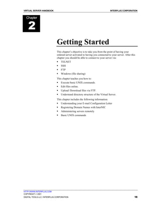 VIRTUAL SERVER HANDBOOK                                                          INTERPLUG CORPORATION


  Chapter


    2
                              Getting Started
                              This chapter’s objective is to take you from the point of having your
                              ordered server activated to having you connected to your server. After this
                              chapter you should be able to connect to your server via:
                              !   TELNET
                              !   SSH
                              !   FTP
                              !   Windows (file sharing)
                              This chapter teaches you how to:
                              !   Execute basic UNIX commands.
                              !   Edit files online.
                              !   Upload /Download files via FTP.
                              !   Understand directory structure of the Virtual Server.
                              This chapter includes the following information:
                              !   Understanding your E-mail Configuration Letter
                              !   Registering Domain Names with InterNIC
                              !   Administering servers remotely
                              !   Basic UNIX commands




HTTP://WWW.INTERPLUG.COM
COPYRIGHT  2001
DIGITAL TOOLS LLC / INTERPLUG CORPORATION                                                               18
 
