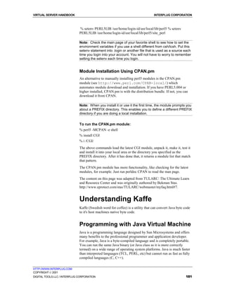 VIRTUAL SERVER HANDBOOK                                                          INTERPLUG CORPORATION



                              % setenv PERL5LIB /usr/home/login-id/usr/local/lib/perl5 % setenv
                              PERL5LIB /usr/home/login-id/usr/local/lib/perl5/site_perl

                              Note: Check the main page of your favorite shell to see how to set the
                              environment variables if you use a shell different from csh/tcsh. Put this
                              setenv statement into .login or another file that is used as a source each
                              time you login into your account. You will not have to worry to remember
                              setting the setenv each time you login.


                              Module Installation Using CPAN.pm
                              An alternative to manually installing perl5 modules is the CPAN.pm
                              module (see http://www.perl.com/CPAN-local/) which
                              automates module download and installation. If you have PERL5.004 or
                              higher installed, CPAN.pm is with the distribution bundle. If not, you can
                              download it from CPAN.

                              Note: When you install it or use it the first time, the module prompts you
                              about a PREFIX directory. This enables you to define a different PREFIX
                              directory if you are doing a local installation.


                              To run the CPAN.pm module:
                              % perl5 -MCPAN -e shell
                              % install CGI
                              % i /CGI/
                              The above commands load the latest CGI module, unpack it, make it, test it
                              and install it into your local area or the directory you specified as the
                              PREFIX directory. After it has done that, it returns a module list that match
                              that pattern.
                              The CPAN.pm module has more functionality, like checking for the latest
                              modules, for example. Just run perldoc CPAN to read the man page.
                              The content on this page was adapted from TULARC: The Ultimate Learn
                              and Resource Center and was originally authored by Bekman Stas.
                              http://www.eprotect.com/stas/TULARC/webmaster/myfaq.html#7.


                              Understanding Kaffe
                              Kaffe (Swedish word for coffee) is a utility that can convert Java byte code
                              to it's host machines native byte code.


                              Programming with Java Virtual Machine
                              Java is a programming language designed by Sun Microsystems and offers
                              many benefits to the professional programmer and application developer.
                              For example, Java is a byte-compiled language and is completely portable.
                              You can run the same Java binary (or Java class as it is more correctly
                              termed) on a wide range of operating system platforms. Java is much faster
                              than interpreted languages (TCL, PERL, etc) but cannot run as fast as fully
                              compiled languages (C, C++).


HTTP://WWW.INTERPLUG.COM
COPYRIGHT  2001
DIGITAL TOOLS LLC / INTERPLUG CORPORATION                                                              181
 