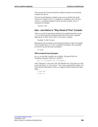 VIRTUAL SERVER HANDBOOK                                                          INTERPLUG CORPORATION



                              This executes the Test.class bytecode compiled using the javac bytecode
                              compiler (see above).
                              The Java Virtual Machine installed on the servers is Kaffe 0.84. Kaffe
                              version 0.91 (which is Java 1.1 compliant) is available as well. The Java
                              version 1.1 compliant interpreter can be executed using the "java1.1"
                              command, for example:
                                  % java1.1 Test

                              toba - Java Native or "Way Ahead of Time" Compiler
                              Toba is a system for generating standalone Java applications that execute
                              1.5 to 10 times faster than interpreted and Just-In-Time (JIT) compiled
                              applications. In other words, toba is a Java native compiler.
                                  Example: % toba Test.java
                              Running the toba command on Java bytecode produces a native executable.
                              In the example above, an "a.out" executable is produced. This executable
                              can then be run just like other executables:
                                  % ./a.out

                              Other programming languages
                              gcc, cc, as and other compilers are available. The general form for
                              compiling a program written in C would be:
                                  gcc -o filename.out filename.c
                              where 'filename.c' is the source file, and 'filename.out' is the name you want
                              to give the binary. 'cc', 'gcc' and 'g++' have many command line options. For
                              more detailed information on these, we suggest initially looking at the Man
                              pages:
                                  % man gcc
                                  % man cc




HTTP://WWW.INTERPLUG.COM
COPYRIGHT  2001
DIGITAL TOOLS LLC / INTERPLUG CORPORATION                                                                 183
 