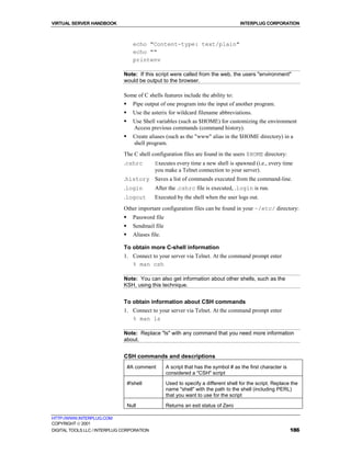 VIRTUAL SERVER HANDBOOK                                                               INTERPLUG CORPORATION



                                    echo "Content-type: text/plain"
                                    echo ""
                                    printenv

                              Note: If this script were called from the web, the users "environment"
                              would be output to the browser.

                              Some of C shells features include the ability to:
                              !     Pipe output of one program into the input of another program.
                              !     Use the asterix for wildcard filename abbreviations.
                              !     Use Shell variables (such as $HOME) for customizing the environment
                                    Access previous commands (command history).
                              !     Create aliases (such as the "www" alias in the $HOME directory) in a
                                    shell program.
                              The C shell configuration files are found in the users $HOME directory:
                              .cshrc          Executes every time a new shell is spawned (i.e., every time
                                              you make a Telnet connection to your server).
                              .history Saves a list of commands executed from the command-line.
                              .login          After the .cshrc file is executed, .login is run.
                              .logout         Executed by the shell when the user logs out.
                              Other important configuration files can be found in your ~/etc/ directory:
                              !     Password file
                              !     Sendmail file
                              !     Aliases file.

                              To obtain more C-shell information
                              1. Connect to your server via Telnet. At the command prompt enter
                                 % man csh

                              Note: You can also get information about other shells, such as the
                              KSH, using this technique.


                              To obtain information about CSH commands
                              1. Connect to your server via Telnet. At the command prompt enter
                                 % man ls

                              Note: Replace "ls" with any command that you need more information
                              about.


                              CSH commands and descriptions
                                  #A comment        A script that has the symbol # as the first character is
                                                    considered a "CSH" script
                                  #!shell           Used to specify a different shell for the script. Replace the
                                                    name "shell" with the path to the shell (including PERL)
                                                    that you want to use for the script
                                  Null              Returns an exit status of Zero

HTTP://WWW.INTERPLUG.COM
COPYRIGHT  2001
DIGITAL TOOLS LLC / INTERPLUG CORPORATION                                                                      186
 