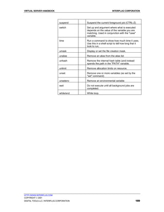 VIRTUAL SERVER HANDBOOK                                             INTERPLUG CORPORATION




                               suspend      Suspend the current foreground job (CTRL-Z)

                               switch       Set up and argument where what is executed
                                            depends on the value of the variable you are
                                            matching. Used in conjunction with the "case"
                                            variable.

                               time         Run a command to show how much time it uses.
                                            Use this in a shell script to tell how long that it
                                            took to run.
                               umask        Display or set the file creation mask.

                               unalias      Remove an alias from the alias list

                               unhash       Remove the internal hash table (and instead
                                            spends the path in the "PATH" variable.

                               unlimit      Remove allocation limits on resource.

                               unset        Remove one or more variables (as set by the
                                            "set" command)

                               unsetenv     Remove an environmental variable

                               wait         Do not execute until all background jobs are
                                            completed.

                               while/end    While loop.




HTTP://WWW.INTERPLUG.COM
COPYRIGHT  2001
DIGITAL TOOLS LLC / INTERPLUG CORPORATION                                                  189
 