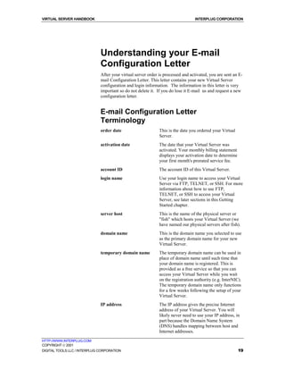 VIRTUAL SERVER HANDBOOK                                                           INTERPLUG CORPORATION




                              Understanding your E-mail
                              Configuration Letter
                              After your virtual server order is processed and activated, you are sent an E-
                              mail Configuration Letter. This letter contains your new Virtual Server
                              configuration and login information. The information in this letter is very
                              important so do not delete it. If you do lose it E-mail us and request a new
                              configuration letter.


                              E-mail Configuration Letter
                              Terminology
                              order date                      This is the date you ordered your Virtual
                                                              Server.
                              activation date                 The date that your Virtual Server was
                                                              activated. Your monthly billing statement
                                                              displays your activation date to determine
                                                              your first month's prorated service fee.
                              account ID                      The account ID of this Virtual Server.
                              login name                      Use your login name to access your Virtual
                                                              Server via FTP, TELNET, or SSH. For more
                                                              information about how to use FTP,
                                                              TELNET, or SSH to access your Virtual
                                                              Server, see later sections in this Getting
                                                              Started chapter.
                              server host                     This is the name of the physical server or
                                                              "fish" which hosts your Virtual Server (we
                                                              have named our physical servers after fish).
                              domain name                     This is the domain name you selected to use
                                                              as the primary domain name for your new
                                                              Virtual Server.
                              temporary domain name           The temporary domain name can be used in
                                                              place of domain name until such time that
                                                              your domain name is registered. This is
                                                              provided as a free service so that you can
                                                              access your Virtual Server while you wait
                                                              on the registration authority (e.g. InterNIC).
                                                              The temporary domain name only functions
                                                              for a few weeks following the setup of your
                                                              Virtual Server.
                              IP address                      The IP address gives the precise Internet
                                                              address of your Virtual Server. You will
                                                              likely never need to use your IP address, in
                                                              part because the Domain Name System
                                                              (DNS) handles mapping between host and
                                                              Internet addresses.
HTTP://WWW.INTERPLUG.COM
COPYRIGHT  2001
DIGITAL TOOLS LLC / INTERPLUG CORPORATION                                                                  19
 