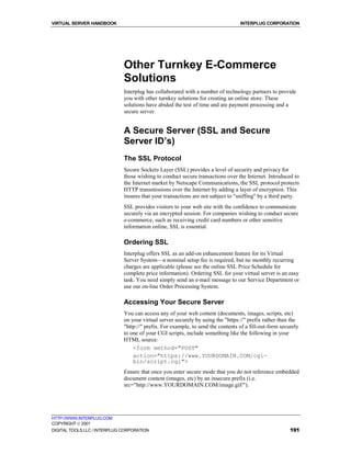 VIRTUAL SERVER HANDBOOK                                                           INTERPLUG CORPORATION




                              Other Turnkey E-Commerce
                              Solutions
                              Interplug has collaborated with a number of technology partners to provide
                              you with other turnkey solutions for creating an online store. These
                              solutions have abided the test of time and are payment processing and a
                              secure server.


                              A Secure Server (SSL and Secure
                              Server ID’s)
                              The SSL Protocol
                              Secure Sockets Layer (SSL) provides a level of security and privacy for
                              those wishing to conduct secure transactions over the Internet. Introduced to
                              the Internet market by Netscape Communications, the SSL protocol protects
                              HTTP transmissions over the Internet by adding a layer of encryption. This
                              insures that your transactions are not subject to "sniffing" by a third party.
                              SSL provides visitors to your web site with the confidence to communicate
                              securely via an encrypted session. For companies wishing to conduct secure
                              e-commerce, such as receiving credit card numbers or other sensitive
                              information online, SSL is essential.

                              Ordering SSL
                              Interplug offers SSL as an add-on enhancement feature for its Virtual
                              Server System—a nominal setup fee is required, but no monthly recurring
                              charges are applicable (please see the online SSL Price Schedule for
                              complete price information). Ordering SSL for your virtual server is an easy
                              task. You need simply send an e-mail message to our Service Department or
                              use our on-line Order Processing System.

                              Accessing Your Secure Server
                              You can access any of your web content (documents, images, scripts, etc)
                              on your virtual server securely by using the "https://" prefix rather than the
                              "http://" prefix. For example, to send the contents of a fill-out-form securely
                              to one of your CGI scripts, include something like the following in your
                              HTML source:
                                  <form method="POST"
                                  action="https://www.YOURDOMAIN.COM/cgi-
                                  bin/script.cgi">
                              Ensure that once you enter secure mode that you do not reference embedded
                              document content (images, etc) by an insecure prefix (i.e.
                              src="http://www.YOURDOMAIN.COM/image.gif/").




HTTP://WWW.INTERPLUG.COM
COPYRIGHT  2001
DIGITAL TOOLS LLC / INTERPLUG CORPORATION                                                                191
 