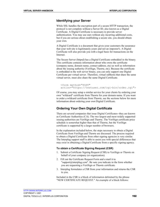 VIRTUAL SERVER HANDBOOK                                                           INTERPLUG CORPORATION



                              Identifying your Server
                              While SSL handles the encryption part of a secure HTTP transaction, the
                              protocol is not complete without a Server ID, also known as a Digital
                              Certificate. A Digital Certificate is necessary to provide server
                              authentication. You may use ours without any incurring additional costs,
                              but if you are serious about establishing a secure site, you should obtain
                              your own.
                              A Digital Certificate is a document that gives your customers the assurance
                              that your web site is legitimately yours and not an impostor's. A Digital
                              Certificate will also provide you with a legal basis for transactions on the
                              Internet.
                              The Secure Server (httpsd) has a Digital Certificate embedded in the binary.
                              This certificate contains information about who owns the certificate
                              (company name, domain name, contact address, etc) as well as information
                              about the issuing authority (VeriSign, Thawte, etc). Because the certificate
                              is embedded in the web server binary, you can only support one Digital
                              Certificate per virtual server. Therefore, virtual subhosts that share the same
                              virtual server, must also share the same Digital Certificate.

                                  <form method="POST"
                                  action="https://testuser.com/cgi-bin/order.cgi">
                              Of course, you may setup a similar service for your clients by ordering your
                              own "wildcard" certificate from Thawte for your domain name. If you want
                              to order a wildcard certificate from Thawte, see the sections below for more
                              information about ordering your own Digital Certificate.

                              Ordering Your Own Digital Certificate
                              There are several companies that issue Digital Certificates--they are known
                              as Certificate Authorities (CA). The two largest and most widely supported
                              issuing authorities are VeriSign and Thawte. The VeriSign certificate price
                              schedule is somewhat higher than that of Thawte, but the VeriSign
                              certificate is supported by a larger number of browsers.
                              In the explanation included below, the steps necessary to obtain a Digital
                              Certificate from VeriSign and Thawte are discussed. The process required
                              to obtain a Digital Certificate from other signing agencies is very similar.
                              The Interplug support staff is able to assist you with special differences that
                              may exist in obtaining a Digital Certificate from a specific signing agency.

                              To obtain a Certificate Signing Request (CSR)
                              1. Submit a Certificate Signing Request (CSR) to VeriSign or Thawte on
                                 behalf of your company (or organization).
                              2. Fill out the Certificate Request Form and e-mail it to
                                 "support@interplug.com". Be sure you indicate in the form whether
                                 you are requesting a VeriSign or Thawte certificate.
                              3. Interplug formulates a CSR from your information and returns the CSR
                                  to you.
                              Included in the CSR is a block of information delimited by the phrase
                              "NEW CERTIFICATE REQUEST." An example of a block follows:



HTTP://WWW.INTERPLUG.COM
COPYRIGHT  2001
DIGITAL TOOLS LLC / INTERPLUG CORPORATION                                                                192
 