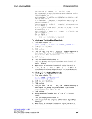 VIRTUAL SERVER HANDBOOK                                                          INTERPLUG CORPORATION



                                  -----BEGIN NEW CERTIFICATE REQUEST-----
                                  MIIBJTCB0AIBADBtMQswCQYDVQQGEwJVUzEQMA4GA1UEChs4
                                  lBMHQXJpem9uYTEN
                                  A1UEBxMETWVzYTEfMB0GA1UEChMWTWVs3XbnzYSBDb21tdW5
                                  pdHkgQ29sbGVnZTE
                                  A1UEAxMTd3d3Lm1jLm1hcmljb3BhLmVkdTBaMA0GCSqGSIb3
                                  DQEBAQUAA0kAMEYC
                                  QQDRNU6xslWjG41163gArsj/P108sFmjkjzMuUUFYbmtZX4R
                                  Fxf/U7cZZdMagz4I
                                  MmY0F9cdpDLTAutULTsZKDcLAgEDoAAwDQYJKoZIhvcNAQEE
                                  BQADQQAjIFpTLgfm
                                  BVhc9SQaip5SFNXtzAmhYzvJkt5JJ4X2r7VJYG3J0vauJ5Vk
                                  jXz9aevJ8dzx37ir
                                  3P4XpZ+NFxK1R=
                                  -----END NEW CERTIFICATE REQUEST-----

                              To initiate your VeriSign Digital Certificate
                              1. Order at the following URL:
                                 https://digitalid.verisign.com/ss_getCSR.html
                              2. Click Web Server Certificate.
                              3. Click Continue.
                              4. Paste your "NEW CERTIFICATE REQUEST" block (in its entirety) in
                                 the text area (This includes both the BEGIN and END certificate
                                 request lines and all the lines in between.
                              5. Click Continue.
                              6. Enter your company name, address, etc.
                              7. Enter your challenge phrase (this is required in future actions of your
                                 Digital Certificate.
                              8. After entering the remainder of information required, send the CSR.
                              9. VeriSign identifies your CSR with a PIN number (use this PIN in all
                                 correspondence concerning the processing of your Digital Certificate).

                              To initiate your Thawte Digital Certificate
                              1. Order at the following URL:
                                 https://www.thawte.com/cgi-
                                 bin/server/step1.sioux/
                              2. Click Web Server Certificate.
                              3. Click Continue.
                              4. Paste your "NEW CERTIFICATE REQUEST" block (in its entirety) in
                                 the text area (This includes both the BEGIN and END certificate
                                 request lines and all the lines in between.
                              5. Click Continue.
                              6. As your Web Server Software, select NCSA or NCSA Derivative
                                 Server.
                              7. Enter your company name, address, etc.
                              8. Enter your password (this is required in future actions of your Digital
                                 Certificate.
                              9. After entering the remainder of information required, send the CSR.


HTTP://WWW.INTERPLUG.COM
COPYRIGHT  2001
DIGITAL TOOLS LLC / INTERPLUG CORPORATION                                                              193
 