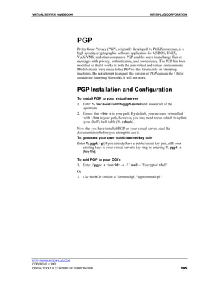 VIRTUAL SERVER HANDBOOK                                                         INTERPLUG CORPORATION




                              PGP
                              Pretty Good Privacy (PGP), originally developed by Phil Zimmerman, is a
                              high security cryptographic software application for MSDOS, UNIX,
                              VAX/VMS, and other computers. PGP enables users to exchange files or
                              messages with privacy, authentication, and convenience. The PGP has been
                              modified so that it works in both the non-virtual and virtual environments.
                              Modifications were made to the PGP so that it runs only on Interplug
                              machines. Do not attempt to export this version of PGP outside the US (or
                              outside the Interplug Network), it will not work.


                              PGP Installation and Configuration
                              To install PGP to your virtual server
                              1. Enter % /usr/local/contrib/pgp5-install and answer all of the
                                  questions.
                              2. Ensure that ~/bin is in your path. By default, your account is installed
                                 with ~/bin in your path, however, you may need to run rehash to update
                                 your shell's hash table (% rehash).
                              Now that you have installed PGP on your virtual server, read the
                              documentation before you attempt to use it.
                              To generate your own public/secret key pair
                              Enter % pgpk –g (if you already have a public/secret key pair, add your
                                 existing keys to your virtual server's key ring by entering % pgpk -a
                                 [keyfile].

                              To add PGP to your CGI's
                              1. Enter / pgpe -r <userid> -a –f / mail -s "Encrypted Mail"
                              Or
                              2. Use the PGP version of formmail.pl, "pgpformmail.pl."




HTTP://WWW.INTERPLUG.COM
COPYRIGHT  2001
DIGITAL TOOLS LLC / INTERPLUG CORPORATION                                                            195
 