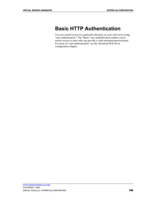 VIRTUAL SERVER HANDBOOK                                                         INTERPLUG CORPORATION




                              Basic HTTP Authentication
                              You can control access to a particular directory on your web server using
                              "user authentication." The "Basic" user-authentication enables you to
                              restrict access to users who can provide a valid username/password pair.
                              For more on "user authentication" see the Advanced Web Sever
                              configuration chapter.




HTTP://WWW.INTERPLUG.COM
COPYRIGHT  2001
DIGITAL TOOLS LLC / INTERPLUG CORPORATION                                                             196
 