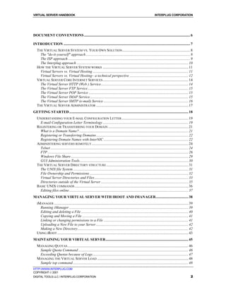 VIRTUAL SERVER HANDBOOK                                                                                                     INTERPLUG CORPORATION




DOCUMENT CONVENTIONS .................................................................................................................. 6

INTRODUCTION ........................................................................................................................................ 7
   THE VIRTUAL SERVER SYSTEM VS. YOUR OWN SOLUTION ......................................................................... 8
     The "do-it-yourself" approach ................................................................................................................ 8
     The ISP approach ................................................................................................................................... 9
     The Interplug approach ........................................................................................................................ 10
   HOW THE VIRTUAL SERVER SYSTEM WORKS ............................................................................................ 11
     Virtual Servers vs. Virtual Hosting ....................................................................................................... 11
     Virtual Servers vs. Virtual Hosting– a technical perspective ............................................................... 12
   VIRTUAL SERVER CORE INTERNET SERVICES ............................................................................................ 14
     The Virtual Server HTTP (Web ) Service.............................................................................................. 14
     The Virtual Server FTP Service ............................................................................................................ 15
     The Virtual Server POP Service ........................................................................................................... 15
     The Virtual Server IMAP Service.......................................................................................................... 15
     The Virtual Server SMTP (e-mail) Service ........................................................................................... 16
   THE VIRTUAL SERVER ADMINISTRATOR ................................................................................................... 17
GETTING STARTED ................................................................................................................................ 18
   UNDERSTANDING YOUR E-MAIL CONFIGURATION LETTER........................................................................ 19
     E-mail Configuration Letter Terminology ............................................................................................ 19
   REGISTERING OR TRANSFERRING YOUR DOMAIN ...................................................................................... 21
     What is a Domain Name? ..................................................................................................................... 21
     Registering or Transferring Domains................................................................................................... 22
     Registering Domain Names with InterNIC ........................................................................................... 22
   ADMINISTERING SERVERS REMOTELY ........................................................................................................ 24
     Telnet .................................................................................................................................................... 24
     FTP ....................................................................................................................................................... 26
     Windows File Share .............................................................................................................................. 29
     GUI Administration Tools..................................................................................................................... 30
   THE VIRTUAL SERVER DIRECTORY STRUCTURE ........................................................................................ 31
     The UNIX file System ............................................................................................................................ 31
     File Ownership and Permissions .......................................................................................................... 32
     Virtual Server Directories and Files..................................................................................................... 33
     Directories outside of the Virtual Server .............................................................................................. 35
   BASIC UNIX COMMANDS .......................................................................................................................... 36
     Editing files online ................................................................................................................................ 37
MANAGING YOUR VIRTUAL SERVER WITH IROOT AND IMANAGER................................... 38
   IMANAGER ................................................................................................................................................ 39
     Running iManager ................................................................................................................................ 39
     Editing and deleting a File ................................................................................................................... 40
     Copying and Moving a File .................................................................................................................. 41
     Linking or changing permissions to a File ........................................................................................... 41
     Uploading a New File to your Server ................................................................................................... 42
     Making a New Directory....................................................................................................................... 42
   USING IROOT ............................................................................................................................................. 43
MAINTAINING YOUR VIRTUAL SERVER......................................................................................... 45
   MANAGING QUOTAS .................................................................................................................................. 46
    Sample Quota Command ...................................................................................................................... 46
    Exceeding Quotas because of Logs....................................................................................................... 47
   MANAGING THE VIRTUAL SERVER LOAD .................................................................................................. 48
    Sample top command ............................................................................................................................ 48
HTTP://WWW.INTERPLUG.COM
COPYRIGHT  2001
DIGITAL TOOLS LLC / INTERPLUG CORPORATION                                                                                                                        2
 