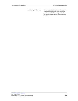 VIRTUAL SERVER HANDBOOK                                                     INTERPLUG CORPORATION



                              domain registration info   Gives you precise instructions with regard to
                                                         your domain registration status. An entire
                                                         page is devoted to domain registration in
                                                         this Getting Started section of the Interplug
                                                         web site.




HTTP://WWW.INTERPLUG.COM
COPYRIGHT  2001
DIGITAL TOOLS LLC / INTERPLUG CORPORATION                                                          20
 