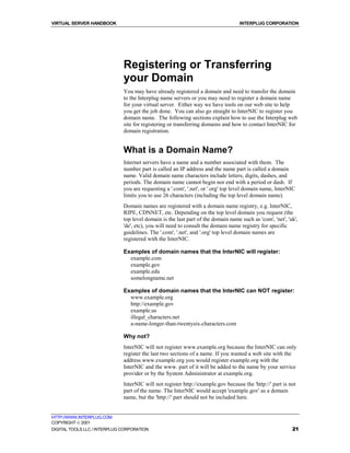 VIRTUAL SERVER HANDBOOK                                                            INTERPLUG CORPORATION




                              Registering or Transferring
                              your Domain
                              You may have already registered a domain and need to transfer the domain
                              to the Interplug name servers or you may need to register a domain name
                              for your virtual server. Either way we have tools on our web site to help
                              you get the job done. You can also go straight to InterNIC to register you
                              domain name. The following sections explain how to use the Interplug web
                              site for registering or transferring domains and how to contact InterNIC for
                              domain registration.


                              What is a Domain Name?
                              Internet servers have a name and a number associated with them. The
                              number part is called an IP address and the name part is called a domain
                              name. Valid domain name characters include letters, digits, dashes, and
                              periods. The domain name cannot begin nor end with a period or dash. If
                              you are requesting a '.com', '.net', or '.org' top level domain name, InterNIC
                              limits you to use 26 characters (including the top level domain name).
                              Domain names are registered with a domain name registry, e.g. InterNIC,
                              RIPE, CDNNET, etc. Depending on the top level domain you request (the
                              top level domain is the last part of the domain name such as 'com', 'net', 'uk',
                              'de', etc), you will need to consult the domain name registry for specific
                              guidelines. The '.com', '.net', and '.org' top level domain names are
                              registered with the InterNIC.

                              Examples of domain names that the InterNIC will register:
                                example.com
                                example.gov
                                example.edu
                                somelongname.net

                              Examples of domain names that the InterNIC can NOT register:
                                www.example.org
                                http://example.gov
                                example.us
                                illegal_characters.net
                                a-name-longer-than-twentysix-characters.com

                              Why not?
                              InterNIC will not register www.example.org because the InterNIC can only
                              register the last two sections of a name. If you wanted a web site with the
                              address www.example.org you would register example.org with the
                              InterNIC and the www. part of it will be added to the name by your service
                              provider or by the System Administrator at example.org.
                              InterNIC will not register http://example.gov because the 'http://' part is not
                              part of the name. The InterNIC would accept 'example.gov' as a domain
                              name, but the 'http://' part should not be included here.


HTTP://WWW.INTERPLUG.COM
COPYRIGHT  2001
DIGITAL TOOLS LLC / INTERPLUG CORPORATION                                                                  21
 