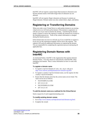 VIRTUAL SERVER HANDBOOK                                                           INTERPLUG CORPORATION



                              InterNIC will not register a-name-longer-than-twentysix-characters.com
                              because domain names with fields longer than 26 characters are not
                              allowed.
                              InterNIC will not register illegal_characters.net because it contains an
                              illegal character. Domain names can only contain letters, digits, and dashes.


                              Registering or Transferring Domains
                              When you order a new Virtual Server or add another domain to an existing
                              virtual server we will look up the domain. If the domain is registered, we
                              will ask you if you want to transfer the domain. Transferring the domain
                              means a request is sent to the registrar to modify the nameservers to point to
                              the Interplug nameservers. None of the contact information is changed
                              during the transfer process.
                              If the domain does not exist we will ask you if you would like to register it.
                              If you say yes the registration template will be sent to the registrar. The
                              registrar will send you additional information on registering the domain.
                              You are responsible for completing the registration process and paying all
                              applicable fees.


                              Registering Domain Names with
                              InterNIC
                              As mentioned before, InterNIC is the organization that registers Internet
                              Domain Names. You may choose to work directly with InterNIC when
                              managing your domain. Here is some information on how to work with
                              InterNIC.

                              To register a domain name
                              1. To register a top level domain of .com, .net, .org or .edu go to
                                 http://www.internic.net/help/domain/new-domain-reg.html.
                              2. To register a country’s top-level domain name, see the registry for that
                                 country’s top-level domains.
                              3. Ensure that the domain name has the correct name servers listed. The
                                 name servers are as follows:
                                  !   NS.INTERPLUG.COM
                                  !   207.153.211.92
                                  !   NS2.INTERPLUG.COM
                                  !   207.153.211.93

                              To add the domain name as a subhost for the Virtual Server
                              Send a request by E-mail (support@interplug.com)

                              To modify existing domain names
                              1. Go to http://www.internic.net/help/domain/mod-domain-reg.html.
                              2. Complete the wizard.




HTTP://WWW.INTERPLUG.COM
COPYRIGHT  2001
DIGITAL TOOLS LLC / INTERPLUG CORPORATION                                                                 22
 