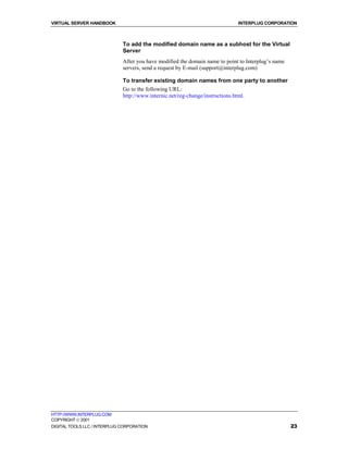 VIRTUAL SERVER HANDBOOK                                                         INTERPLUG CORPORATION



                              To add the modified domain name as a subhost for the Virtual
                              Server
                              After you have modified the domain name to point to Interplug’s name
                              servers, send a request by E-mail (support@interplug.com)

                              To transfer existing domain names from one party to another
                              Go to the following URL:
                              http://www.internic.net/reg-change/instructions.html.




HTTP://WWW.INTERPLUG.COM
COPYRIGHT  2001
DIGITAL TOOLS LLC / INTERPLUG CORPORATION                                                            23
 