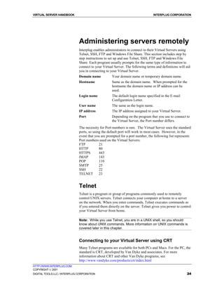 VIRTUAL SERVER HANDBOOK                                                          INTERPLUG CORPORATION




                              Administering servers remotely
                              Interplug enables administrators to connect to their Virtual Servers using
                              Telnet, SSH, FTP and Windows File Share. This section includes step by
                              step instructions to set up and use Telnet, SSH, FTP and Windows File
                              Share. Each program usually prompts for the same type of information to
                              connect to your Virtual Server. The following terms and definitions will aid
                              you in connecting to your Virtual Server.
                              Domain name           Your domain name or temporary domain name.
                              Hostname              Same as the domain name. When prompted for the
                                                    hostname the domain name or IP address can be
                                                    used.
                              Login name            The default login name specified in the E-mail
                                                    Configuration Letter.
                              User name             The same as the login name.
                              IP address            The IP address assigned to your Virtual Server.
                              Port                  Depending on the program that you use to connect to
                                                    the Virtual Server, the Port number differs.
                              The necessity for Port numbers is rare. The Virtual Server uses the standard
                              ports, so using the default port will work in most cases. However, in the
                              event that you are prompted for a port number, the following list represents
                              Port numbers used on the Virtual Servers:
                              FTP           21
                              HTTP          80
                              HTTPS         443
                              IMAP          143
                              POP           110
                              SMTP          25
                              SSH           22
                              TELNET        23


                              Telnet
                              Telnet is a program or group of programs commonly used to remotely
                              control UNIX servers. Telnet connects your computer at home to a server
                              on the network. When you enter commands, Telnet executes commands as
                              if you entered them directly on the server. Telnet gives you power to control
                              your Virtual Server from home.

                              Note: While you use Telnet, you are in a UNIX shell, so you should
                              know about UNIX commands. More information on UNIX commands is
                              covered later in this chapter.


                              Connecting to your Virtual Server using CRT
                              Many Telnet programs are available for both PCs and Macs. For the PC, the
                              standard is CRT, developed by Van Dyke and associates. For more
                              information about CRT and other Van Dyke programs, see
                              http://www.vandyke.com/products/crt/index.html
HTTP://WWW.INTERPLUG.COM
COPYRIGHT  2001
DIGITAL TOOLS LLC / INTERPLUG CORPORATION                                                               24
 