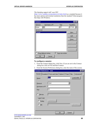 VIRTUAL SERVER HANDBOOK                                                        INTERPLUG CORPORATION



                              The Interplug support staff uses CRT
                              (http://www.vandyke.com/products/crt/index.html) as a standard because it
                              has more options and terminal emulations than the standard Telnet program
                              that ships with Windows.




                              To configure a session
                              1. From the Connect dialog box, click New. If you are not in the Connect
                                  dialog box click on File and then Connect.
                              2. From the Session Preferences dialog box, enter the name of the session.




HTTP://WWW.INTERPLUG.COM
COPYRIGHT  2001
DIGITAL TOOLS LLC / INTERPLUG CORPORATION                                                             25
 