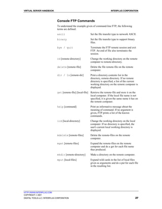 VIRTUAL SERVER HANDBOOK                                                          INTERPLUG CORPORATION



                              Console FTP Commands
                              To understand the example given of command-line FTP, the following
                              terms are defined:
                              ascii                          Set the file transfer type to network ASCII.
                              binary                         Set the file transfer type to support binary
                                                             files.
                              bye / quit                     Terminate the FTP remote session and exit
                                                             FTP. An end of file also terminates the
                                                             session.
                              cd [remote-directory]          Change the working directory on the remote
                                                             computer to remote-directory.
                              delete [remote-file]           Delete the file remote-file on the remote
                                                             computer.
                              dir / ls [remote-dir]          Print a directory contents list in the
                                                             directory, remote-directory. If no remote
                                                             directory is specified, a list of the current
                                                             working directory on the remote computer is
                                                             displayed.
                              get [remote-file] [local-file] Retrieve the remote-file and store it on the
                                                             local computer. If the local file name is not
                                                             specified, it is given the same name it has on
                                                             the remote computer.
                              help [command]                 Print an informative message about the
                                                             meaning of command. If no argument is
                                                             given, FTP prints a list of the known
                                                             commands.
                              lcd [local-directory]          Change the working directory on the local
                                                             computer. If no directory is specified, the
                                                             user's current local working directory is
                                                             displayed.
                              mdelete [remote-files]         Delete the remote-files on the remote
                                                             computer.
                              mget [remote-files]            Expand the remote-files on the remote
                                                             computer and do a get for each file name
                                                             thus produced.
                              mkdir [remote-directory]       Make a directory on the remote computer.
                              mput [local-files]             Expand wild cards in the list of local files
                                                             given as arguments and do a put for each file
                                                             in the resulting list.




HTTP://WWW.INTERPLUG.COM
COPYRIGHT  2001
DIGITAL TOOLS LLC / INTERPLUG CORPORATION                                                                   27
 