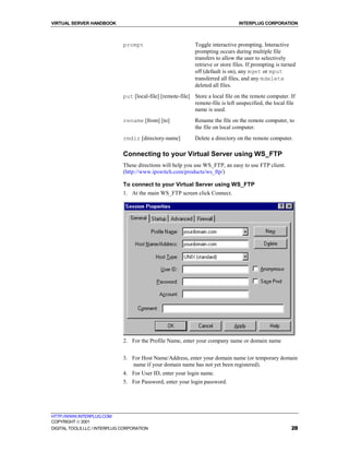 VIRTUAL SERVER HANDBOOK                                                           INTERPLUG CORPORATION



                              prompt                          Toggle interactive prompting. Interactive
                                                              prompting occurs during multiple file
                                                              transfers to allow the user to selectively
                                                              retrieve or store files. If prompting is turned
                                                              off (default is on), any mget or mput
                                                              transferred all files, and any mdelete
                                                              deleted all files.
                              put [local-file] [remote-file] Store a local file on the remote computer. If
                                                             remote-file is left unspecified, the local file
                                                             name is used.
                              rename [from] [to]              Rename the file on the remote computer, to
                                                              the file on local computer.
                              rmdir [directory-name]          Delete a directory on the remote computer.

                              Connecting to your Virtual Server using WS_FTP
                              These directions will help you use WS_FTP, an easy to use FTP client.
                              (http://www.ipswitch.com/products/ws_ftp/)

                              To connect to your Virtual Server using WS_FTP
                              1. At the main WS_FTP screen click Connect.




                              2. For the Profile Name, enter your company name or domain name


                              3. For Host Name/Address, enter your domain name (or temporary domain
                                 name if your domain name has not yet been registered).
                              4. For User ID, enter your login name.
                              5. For Password, enter your login password.




HTTP://WWW.INTERPLUG.COM
COPYRIGHT  2001
DIGITAL TOOLS LLC / INTERPLUG CORPORATION                                                                  28
 