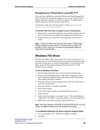 VIRTUAL SERVER HANDBOOK                                                           INTERPLUG CORPORATION



                              Navigating your Virtual Server using WS_FTP
                              Once you have established a connection between your local computer and
                              your Virtual Server, two columns appear on your screen. The left column
                              displays directories and files on your local computer. The right column
                              displays directories and files on your Virtual Server.
                              The directory where you store web content is called www/htdocs or
                              usr/local/etc/httpd/htdocs.

                              To transfer files from your computer to your Virtual Server
                              1. Select the files or directories displayed on your local computer (the left
                                 side). You can select more than one by holding down the shift key.
                              2. To add them to your Virtual Server (the right side), click the arrow
                                 button.

                              Note: Transfer all HTML documents and CGI scripts in ASCII mode.
                              Transfer graphics be binary format. The latest versions of WS_FTP
                              provide an "Auto" button you can select to automatically determine
                              which mode to transfer files.



                              Windows File Share
                              Windows File Share enables you to map a drive to your Virtual Server. If
                              you map a drive to your Virtual Server, you can copy and paste files to and
                              from your Virtual Server in a drag and drop fashion. To use Windows File
                              Share, ensure that the Client for Microsoft Networks and the TCP/IP
                              protocol stack are installed.

                              To set up Windows File Share
                              1. Set the Primary Network Login to Client for Microsoft Networks.
                              2. From the TCP/IP Properties panel, under DNS Configuration, enter
                                 your Virtual Server domain name in the Domain Suffix Search Order
                                 (this assumes that DNS is enabled).
                              3. From Enter Network Password login prompt, enter your Virtual Server
                                 username and password.
                              4. From your Windows 95 taskbar, click Start.
                              5. Click Find/Computer.
                              6. In the Find Computer dialog, in the Named field, enter www.
                              7. Click Find Now.
                              8. Double-click the computer icon named "www." This action displays a
                                 single folder. This folder is your home directory on your Virtual Server.
                              9. Right-click on the folder and choose map network drive.

                              Note: With later releases of Windows 95, Windows 98, and NT you may
                              have to do additional steps if you have problems connecting.


                              To troubleshoot Windows File Share using the Registry Editor
                              1. From your Windows 95 or Windows 98 taskbar, click Start.
                              2. Click Run.

HTTP://WWW.INTERPLUG.COM
COPYRIGHT  2001
DIGITAL TOOLS LLC / INTERPLUG CORPORATION                                                                29
 