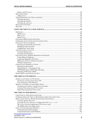 VIRTUAL SERVER HANDBOOK                                                                                                   INTERPLUG CORPORATION



     Memory and Processes ......................................................................................................................... 49
   MANAGING USERS ..................................................................................................................................... 50
     Adding Users......................................................................................................................................... 50
   TROUBLESHOOTING THE VIRTUAL SERVER ............................................................................................... 52
     Checking the quota ............................................................................................................................... 52
     Checking the log files............................................................................................................................ 52
     Checking the processes ......................................................................................................................... 52
   MANAGING WITH CRON ............................................................................................................................. 54
   BACKUPS ................................................................................................................................................... 58
USING THE VIRTUAL E-MAIL SERVICE........................................................................................... 59
   PROTOCOLS ............................................................................................................................................... 60
     SMTP server ......................................................................................................................................... 60
     POP server............................................................................................................................................ 60
     IMAP server.......................................................................................................................................... 60
   EXPLORING SMTP SERVER SOFTWARE...................................................................................................... 61
   COMMANDS AND UTILITIES FOR MANAGING E-MAIL ................................................................................. 62
   CREATING E-MAIL MAILBOXES .................................................................................................................. 63
     Changing E-mail mailbox passwords ................................................................................................... 63
     Managing E-mail accounts ................................................................................................................... 64
     Configuring E-mail clients.................................................................................................................... 65
   ALIASING E-MAIL ACCOUNTS .................................................................................................................... 66
     Creating Mailing Lists .......................................................................................................................... 67
     Creating Autoresponders ...................................................................................................................... 68
   CREATING E-MAIL ADDRESS MAPPINGS OR VIRTMAPS ............................................................................. 70
     Using Wildcard Mappings .................................................................................................................... 70
     Combining Mappings and Aliases ........................................................................................................ 71
     Differences between virtmaps and aliases ............................................................................................ 71
     Virtmaps Summarized ........................................................................................................................... 72
   UNSOLICITED COMMERCIAL E-MAIL ......................................................................................................... 73
     Blocking Incoming Spam ...................................................................................................................... 73
     Maintaining the ~/etc/spammers file..................................................................................................... 73
     POP(IMAP)-before-SMTP Relay Blocking........................................................................................... 74
     Managing POP-before-SMTP............................................................................................................... 75
   MAINTAINING YOUR E-MAIL LOG FILE ...................................................................................................... 77
THE VIRTUAL FTP SERVICE ............................................................................................................... 78
   NAMING YOUR VIRTUAL FTP SERVICE ...................................................................................................... 79
     Anonymous and Non-Anonymous FTP ................................................................................................. 79
     Your Anonymous FTP Directory........................................................................................................... 79
   MAKING CUSTOMER-ACCESSED DIRECTORIES ........................................................................................... 80
     Creating Log-in banners and directory messages ................................................................................ 80
     Creating Non-Anonymous FTP Accounts ............................................................................................. 81
     Monitoring Anonymous FTP Activity.................................................................................................... 83
THE VIRTUAL WEB SERVICE.............................................................................................................. 85
   USING VIRTUAL WEB SERVER SOFTWARE ................................................................................................. 86
   UNDERSTANDING THE VIRTUAL WEB SERVICE DIRECTORY STRUCTURE ................................................... 87
   MAINTAINING VIRTUAL WEB SERVER CONFIGURATION FILES ................................................................. 88
     Learning Apache Directives ................................................................................................................. 88
     Learning the Server Resource Configuration File (srm.conf) ......................................................... 94
     The Access Control Configuration File (access.conf) .......................................................................... 99
     The MIME Types File (mime.types) .................................................................................................... 100
   USING APACHE LOADABLE MODULES ..................................................................................................... 101
     Listing Statically-linked modules ........................................................................................................ 101
     Using Dynamically-Loaded Modules.................................................................................................. 102
HTTP://WWW.INTERPLUG.COM
COPYRIGHT  2001
DIGITAL TOOLS LLC / INTERPLUG CORPORATION                                                                                                                      3
 