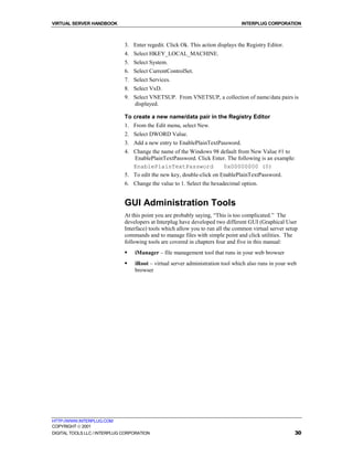 VIRTUAL SERVER HANDBOOK                                                         INTERPLUG CORPORATION



                              3. Enter regedit. Click Ok. This action displays the Registry Editor.
                              4. Select HKEY_LOCAL_MACHINE.
                              5. Select System.
                              6. Select CurrentControlSet.
                              7. Select Services.
                              8. Select VxD.
                              9. Select VNETSUP. From VNETSUP, a collection of name/data pairs is
                                 displayed.

                              To create a new name/data pair in the Registry Editor
                              1. From the Edit menu, select New.
                              2. Select DWORD Value.
                              3. Add a new entry to EnablePlainTextPassword.
                              4. Change the name of the Windows 98 default from New Value #1 to
                                 EnablePlainTextPassword. Click Enter. The following is an example:
                                 EnablePlainTextPassword               0x00000000 (0)
                              5. To edit the new key, double-click on EnablePlainTextPassword.
                              6. Change the value to 1. Select the hexadecimal option.


                              GUI Administration Tools
                              At this point you are probably saying, “This is too complicated.” The
                              developers at Interplug have developed two different GUI (Graphical User
                              Interface) tools which allow you to run all the common virtual server setup
                              commands and to manage files with simple point and click utilities. The
                              following tools are covered in chapters four and five in this manual:
                              !   iManager – file management tool that runs in your web browser
                              !   iRoot – virtual server administration tool which also runs in your web
                                  browser




HTTP://WWW.INTERPLUG.COM
COPYRIGHT  2001
DIGITAL TOOLS LLC / INTERPLUG CORPORATION                                                              30
 