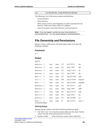 VIRTUAL SERVER HANDBOOK                                                                    INTERPLUG CORPORATION



                                   cp                 cp test test.new       copy the file test to test.new

                              The following is list of file system symbols and definitions:
                              .         Current directory
                              ..        Parent directory
                              /         When used by itself or at the beginning of a path it represents the root
                                        directory. When used within a path it is a separator.
                              ~         Alias for the path to users home directory /usr/home/login-id.

                              Note: If you are logged in as Bob and your home directory is
                              /usr/home/bob then: cd ~/etc would change to /usr/home/bob/etc.



                              File Ownership and Permissions
                              During a Telnet or SSH session, the listed output results if you enter the
                              following command.

                              Command
                              ls -l

                              Output
                              total 12
                              drwxr-xr-x         2          root     vuser      512      Jul 17 07:13         bin
                              drwxr-xr-x         2          root     vuser      512      Aug 7 1997           dev
                              drwxr-xr-x         3          trout    vuser      512      Aug 11 16:51         etc
                              drwxr-xr-x         3          trout    vuser      512      Aug 7 1997           ftp
                              drwx------         2          trout    vuser      512      Aug 24 14:05         mail
                              -rw-------         1          trout    vuser      320      Apr 16 10:39         msql.acl
                              drwx------         3          trout    vuser      512      Apr 16 10:39         msql2db
                              drwxrwxr-x 2                  trout    vuser      512      Jul 3 23:56          pub
                              drwxr-xr-x         2          root     vuser      1024     Aug 7 1997           shlib
                              drwx------         2          trout    vuser      512      Sep 13 23:17         tmp
                              drwx--x--x         8          trout    vuser      512      Aug 7 09:51          usr
                              drwxr-xr-x         3          trout    vuser      512      Mar 10 1998          var
                              lrwx------    1               trout    vuser      19       Sep 13 23:17         www ->
                              usr/local/etc/httpd

                              Defining Output
                              Starting with the column on the left the following definitions apply.
                              !         The "drwx" and "-rw" in the first column defines the file mode. The file
                                        mode is the type of file and permissions on the file.
                              !         Number of links        A file or directory can be a link to other files.
HTTP://WWW.INTERPLUG.COM
COPYRIGHT  2001
DIGITAL TOOLS LLC / INTERPLUG CORPORATION                                                                             32
 