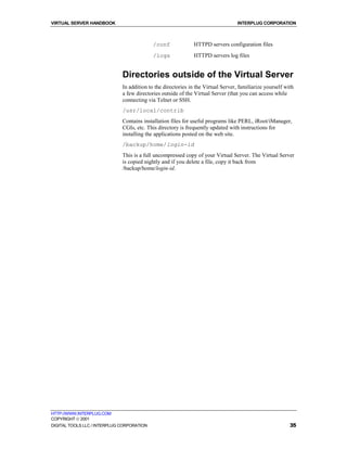 VIRTUAL SERVER HANDBOOK                                                            INTERPLUG CORPORATION



                                            /conf              HTTPD servers configuration files
                                            /logs              HTTPD servers log files


                              Directories outside of the Virtual Server
                              In addition to the directories in the Virtual Server, familiarize yourself with
                              a few directories outside of the Virtual Server (that you can access while
                              connecting via Telnet or SSH.
                              /usr/local/contrib
                              Contains installation files for useful programs like PERL, iRoot/iManager,
                              CGIs, etc. This directory is frequently updated with instructions for
                              installing the applications posted on the web site.
                              /backup/home/login-id
                              This is a full uncompressed copy of your Virtual Server. The Virtual Server
                              is copied nightly and if you delete a file, copy it back from
                              /backup/home/login-id.




HTTP://WWW.INTERPLUG.COM
COPYRIGHT  2001
DIGITAL TOOLS LLC / INTERPLUG CORPORATION                                                                  35
 