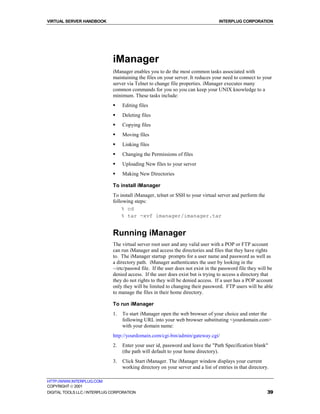 VIRTUAL SERVER HANDBOOK                                                            INTERPLUG CORPORATION




                              iManager
                              iManager enables you to do the most common tasks associated with
                              maintaining the files on your server. It reduces your need to connect to your
                              server via Telnet to change file properties. iManager executes many
                              common commands for you so you can keep your UNIX knowledge to a
                              minimum. These tasks include:
                              !    Editing files
                              !    Deleting files
                              !    Copying files
                              !    Moving files
                              !    Linking files
                              !    Changing the Permissions of files
                              !    Uploading New files to your server
                              !    Making New Directories

                              To install iManager
                              To install iManager, telnet or SSH to your virtual server and perform the
                              following steps:
                                  % cd
                                  % tar -xvf imanager/imanager.tar


                              Running iManager
                              The virtual server root user and any valid user with a POP or FTP account
                              can run iManager and access the directories and files that they have rights
                              to. The iManager startup prompts for a user name and password as well as
                              a directory path. iManager authenticates the user by looking in the
                              ~/etc/passwd file. If the user does not exist in the password file they will be
                              denied access. If the user does exist but is trying to access a directory that
                              they do not rights to they will be denied access. If a user has a POP account
                              only they will be limited to changing their password. FTP users will be able
                              to manage the files in their home directory.

                              To run iManager
                              1.   To start iManager open the web browser of your choice and enter the
                                   following URL into your web browser substituting <yourdomain.com>
                                   with your domain name:
                              http://yourdomain.com/cgi-bin/admin/gateway.cgi/
                              2.   Enter your user id, password and leave the "Path Specification blank"
                                   (the path will default to your home directory).
                              3.   Click Start iManager. The iManager window displays your current
                                   working directory on your server and a list of entries in that directory.

HTTP://WWW.INTERPLUG.COM
COPYRIGHT  2001
DIGITAL TOOLS LLC / INTERPLUG CORPORATION                                                                  39
 