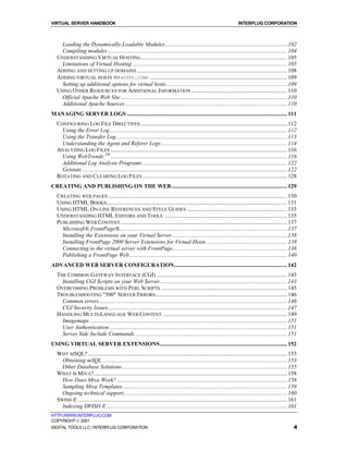 VIRTUAL SERVER HANDBOOK                                                                                                   INTERPLUG CORPORATION



     Loading the Dynamically-Loadable Modules..................................................................................... 102
     Compiling modules ............................................................................................................................. 104
   UNDERSTANDING VIRTUAL HOSTING ...................................................................................................... 105
     Limitations of Virtual Hosting ............................................................................................................ 105
   ADDING AND SETTING UP DOMAINS ......................................................................................................... 108
   ADDING VIRTUAL HOSTS TO HTTPD.CONF ................................................................................................ 109
     Setting up additional options for virtual hosts .................................................................................... 109
   USING OTHER RESOURCES FOR ADDITIONAL INFORMATION ................................................................... 110
     Official Apache Web Site .................................................................................................................... 110
     Additional Apache Sources ................................................................................................................. 110
MANAGING SERVER LOGS ................................................................................................................ 111
   CONFIGURING LOG FILE DIRECTIVES ...................................................................................................... 112
     Using the Error Log............................................................................................................................ 112
     Using the Transfer Log ....................................................................................................................... 113
     Understanding the Agent and Referer Logs........................................................................................ 114
   ANALYZING LOG FILES ........................................................................................................................... 116
     Using WebTrends TM ........................................................................................................................... 116
     Additional Log Analysis Programs ..................................................................................................... 122
     Getstats ............................................................................................................................................... 122
   ROTATING AND CLEARING LOG FILES ..................................................................................................... 128
CREATING AND PUBLISHING ON THE WEB................................................................................. 129
   CREATING WEB PAGES ............................................................................................................................. 130
   USING HTML BOOKS .............................................................................................................................. 131
   USING HTML ON-LINE REFERENCES AND STYLE GUIDES ...................................................................... 133
   UNDERSTANDING HTML EDITORS AND TOOLS ...................................................................................... 135
   PUBLISHING WEB CONTENT .................................................................................................................... 137
     Microsoft® FrontPage®..................................................................................................................... 137
     Installing the Extensions on your Virtual Server ................................................................................ 138
     Installing FrontPage 2000 Server Extensions for Virtual Hosts ........................................................ 138
     Connecting to the virtual server with FrontPage................................................................................ 138
     Publishing a FrontPage Web.............................................................................................................. 140
ADVANCED WEB SERVER CONFIGURATION............................................................................... 142
   THE COMMON GATEWAY INTERFACE (CGI) ........................................................................................... 143
     Installing CGI Scripts on your Web Server......................................................................................... 143
   OVERCOMING PROBLEMS WITH PERL SCRIPTS ........................................................................................ 145
   TROUBLESHOOTING "500" SERVER ERRORS ............................................................................................ 146
     Common errors ................................................................................................................................... 146
     CGI Security Issues............................................................................................................................. 147
   HANDLING MULTI-LANGUAGE WEB CONTENT ....................................................................................... 149
     Imagemaps.......................................................................................................................................... 151
     User Authentication ............................................................................................................................ 151
     Server Side Include Commands .......................................................................................................... 151
USING VIRTUAL SERVER EXTENSIONS......................................................................................... 152
   WHY MSQL? ........................................................................................................................................... 153
     Obtaining mSQL ................................................................................................................................. 153
     Other Database Solutions ................................................................................................................... 155
   WHAT IS MIVA?....................................................................................................................................... 158
     How Does Miva Work? ....................................................................................................................... 158
     Sampling Miva Templates................................................................................................................... 159
     Ongoing technical support.................................................................................................................. 160
   SWISH-E .................................................................................................................................................. 161
     Indexing SWISH-E .............................................................................................................................. 161
HTTP://WWW.INTERPLUG.COM
COPYRIGHT  2001
DIGITAL TOOLS LLC / INTERPLUG CORPORATION                                                                                                                      4
 