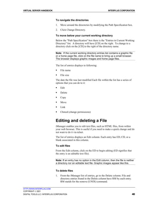VIRTUAL SERVER HANDBOOK                                                            INTERPLUG CORPORATION



                              To navigate the directories
                              1.   Move around the directories by modifying the Path Specification box.
                              2.   Click Change Directory.

                              To move below your current working directory
                              Below the "Path Specification" box there is the "Entries in Current Working
                              Directory" list. A directory will have [CD] on the right. To change to a
                              directory click on the [CD] to the right of the directory name.

                              Note: If the current working directory entries list contains a graphic file
                              or a home page file, click on the file name to bring up a small browser.
                              The browser displays graphic images and home page files.

                              The list of entries displays to following:
                              !    File name
                              !    File size
                              The date the file was last modified Each file within the list has a series of
                              options that you can do to it:
                              !    Edit
                              !    Delete
                              !    Copy
                              !    Move
                              !    Link
                              !    Chmod (change permissions)


                              Editing and deleting a File
                              iManager enables you to edit text files, such as HTML files, from within
                              your web browser. This is useful if you need to make a quick change and do
                              not want to do it via telnet.
                              The list of entries displays an Edit column. Each entry has ED, CD, or a
                              blank associated in this column.

                              To edit files
                              From the Edit column, click on the ED to begin editing (ED signifies that
                              the entry is an editable text file).

                              Note: If an entry has no option in the Edit column, then the file is neither
                              a directory nor an editable text file. Graphic images appear like this.


                              To delete files
                              1.   From the iManager list of entries, go to the Delete column. File and
                                   directory entries found in the Delete column have RM by each entry.
                                   RM stands for the remove (UNIX) command.

HTTP://WWW.INTERPLUG.COM
COPYRIGHT  2001
DIGITAL TOOLS LLC / INTERPLUG CORPORATION                                                                     40
 