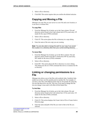 VIRTUAL SERVER HANDBOOK                                                           INTERPLUG CORPORATION



                              2.   Select a file or directory.
                              3.   Click RM. This action requires that you confirm the deleted selection.


                              Copying and Moving a File
                              iManager can copy files on your server to a new file and a new location, or
                              it can move or rename files.

                              To copy files
                              1.   From the iManager list of entries, go to the Copy column. File and
                                   directory entries found in the Copy column have CP by each entry. CP
                                   stands for the copy (UNIX) command.
                              2.   Select a file or directory.
                              3.   Click CP. This action places the file or directory in a copy dialog.
                              4.   Enter the name of the new copy you are creating.

                              Note: You are also able to change the path for your copy if you would
                              like to place it in a directory other than your current working directory.


                              To move files
                              1.   From the iManager list of entries, go to the Move column. File and
                                   directory entries found in the Move column have MV by each entry.
                                   MV stands for the move (UNIX) command.
                              2.   Select a file or directory.
                              3.   Click MV. This action places the file or directory in a move dialog.
                                   This dialog uses the mv UNIX command that moves or renames the file
                                   or directory.


                              Linking or changing permissions to a
                              File
                              iManager also allows you to link files with symbolic links. Symbolic links
                              enable you to have one file actually point to another file. For example, if
                              you have a few files with different names that are all actually the same file,
                              you can link them all to one file. This way if you need to change this file
                              you can change it once and it will affect all the linked files.

                              To link files
                              1.   From the iManager list of entries, go to the Link column. File and
                                   directory entries found in the Link column have LN by each entry. LN
                                   stands for the link (UNIX) command.
                              2.   Select a file or directory.
                              3.   Click LN. This action displays the Create Link to File or Create Link to
                                   Directory page.
                              4.   Enter the name and path of the file you want to link to the file you
                                   selected.
HTTP://WWW.INTERPLUG.COM
COPYRIGHT  2001
DIGITAL TOOLS LLC / INTERPLUG CORPORATION                                                                  41
 