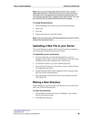 VIRTUAL SERVER HANDBOOK                                                           INTERPLUG CORPORATION



                              Note: If you have a file called index.html and want to link a new file
                              called welcome.html to it, select the LN next to your index.html file. On
                              the Create Link to File page enter the Filename as welcome.html. If a
                              user accesses welcome.html, it displays as the index.html file. If you edit
                              your index.html file, the welcome.html file shows the changes.


                              To change file permissions
                              1.   From the iManager list of entries, go to the Permissions column.
                              2.   Select a file.
                              3.   Click CM.
                              4.   Change the permissions of the file selected.

                              Note: If you are unsure about what file permissions you need for a file or
                              directory then leave them alone.



                              Uploading a New File to your Server
                              You can use iManager to upload a file for you from your local computer to
                              your virtual server without the need of an FTP client.

                              To upload files to your virtual server
                              1.   From the Upload File to Current Working Directory section of
                                   iManager’s main window, enter the Local Filename (of the file on your
                                   computer that you want to upload to your virtual server).
                              2.   Use the Browse button if you need to find the proper file.
                              3.   Enter the Remote Filename or name that you want to call the file (once
                                   it is loaded onto your server).
                              4.   Change the Remote Path if want to upload the file to a directory other
                                   than your current working directory.
                              5.   After selecting the correct file and correct remote filename and path,
                                   click Upload File.


                              Making a New Directory
                              Within iManager you are able to add a new directory to your virtual server
                              under your current working directory.

                              To make new directories
                              1.   From the Make New Directory section of iManager’s main window,
                                   enter the new directory name.
                              2.   Click Make New Directory.




HTTP://WWW.INTERPLUG.COM
COPYRIGHT  2001
DIGITAL TOOLS LLC / INTERPLUG CORPORATION                                                                   42
 