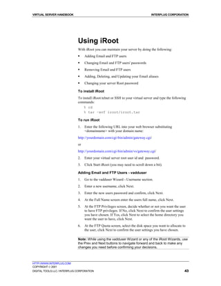 VIRTUAL SERVER HANDBOOK                                                          INTERPLUG CORPORATION




                              Using iRoot
                              With iRoot you can maintain your server by doing the following:
                              !    Adding Email and FTP users
                              !    Changing Email and FTP users' passwords
                              !    Removing Email and FTP users
                              !    Adding, Deleting, and Updating your Email aliases
                              !    Changing your server Root password

                              To install iRoot
                              To install iRoot telnet or SSH to your virtual server and type the following
                              commands:
                                  % cd
                                  % tar –xvf iroot/iroot.tar

                              To run iRoot
                              1.   Enter the following URL into your web browser substituting
                                   <domainname> with your domain name:
                              http://yourdomain.com/cgi-bin/admin/gateway.cgi/
                              or
                              http://yourdomain.com/cgi-bin/admin/vs/gateway.cgi/
                              2.   Enter your virtual server root user id and password.
                              3.   Click Start iRoot (you may need to scroll down a bit).

                              Adding Email and FTP Users - vadduser
                              1.   Go to the vadduser Wizard - Username section.
                              2.   Enter a new username, click Next.
                              3.   Enter the new users password and confirm, click Next.
                              4.   At the Full Name screen enter the users full name, click Next.
                              5.   At the FTP Privileges screen, decide whether or not you want the user
                                   to have FTP privileges. If No, click Next to confirm the user settings
                                   you have chosen. If Yes, click Next to select the home directory you
                                   want the user to have, click Next.
                              6.   At the FTP Quota screen, select the disk space you want to allocate to
                                   the user, click Next to confirm the user settings you have chosen.

                              Note: While using the vadduser Wizard or any of the iRoot Wizards, use
                              the Prev and Next buttons to navigate forward and back to make any
                              changes you need before confirming your decisions.



HTTP://WWW.INTERPLUG.COM
COPYRIGHT  2001
DIGITAL TOOLS LLC / INTERPLUG CORPORATION                                                                43
 