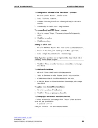 VIRTUAL SERVER HANDBOOK                                                             INTERPLUG CORPORATION



                              To change Email and FTP Users' Passwords - vpasswd
                              1.   Go to the vpasswd Wizard - Username section.
                              2.   Select a username, click Next.
                              3.   Enter the users new password and confirm your entry. Click Next to
                                   confirm.
                              4.   If the settings are correct, click Change Password.

                              To remove Email and FTP Users - vrmuser
                              1.   Go to the vrmuser Wizard - Username section and select a user to
                                   delete.
                              2.   Click Next to confirm.
                              3.   Click Remove User.

                              Adding an Email Alias
                              1.   Go to the Add Alias Wizard - Alias Name section to add an Email alias.
                              2.   Choose an alias name, click Next to go to the Alias Type screen.
                              3.   Select a simple alias, an include list , or an autoreply.

                              Note: If you have questions how to implement the alias, include list, or
                              autoreply, please refer to chapter 7.

                              4.   Click New Aliases to run the vnewaliases command (so your changes
                                   take effect).

                              To delete an Email Alias
                              1.   Go to the Delete Alias Wizard - Alias Name section.
                              2.   Select an alias name to delete from the list, click Next to confirm.
                              3.   Click Remove Alias or click Prev or Cancel to start over.
                              4.   Click New Aliases to run the vnewaliases command (so your changes
                                   take effect).

                              To update your aliases file-vnewaliases
                              1.   Go to the vnewaliases Wizard section.
                              2.   Click New Aliases to update your aliases file.

                              To change your server root password-passwd
                              To change the root users password you must Telnet or SSH to the virtual
                              server and type the following:
                                  % passwd userid
                              Enter your choice for a new password and confirm it.




HTTP://WWW.INTERPLUG.COM
COPYRIGHT  2001
DIGITAL TOOLS LLC / INTERPLUG CORPORATION                                                                 44
 