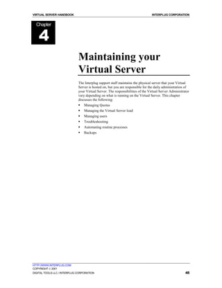 VIRTUAL SERVER HANDBOOK                                                          INTERPLUG CORPORATION


  Chapter


    4
                              Maintaining your
                              Virtual Server
                              The Interplug support staff maintains the physical server that your Virtual
                              Server is hosted on, but you are responsible for the daily administration of
                              your Virtual Server. The responsibilities of the Virtual Server Administrator
                              vary depending on what is running on the Virtual Server. This chapter
                              discusses the following:
                              !   Managing Quotas
                              !   Managing the Virtual Server load
                              !   Managing users
                              !   Troubleshooting
                              !   Automating routine processes
                              !   Backups




HTTP://WWW.INTERPLUG.COM
COPYRIGHT  2001
DIGITAL TOOLS LLC / INTERPLUG CORPORATION                                                               45
 