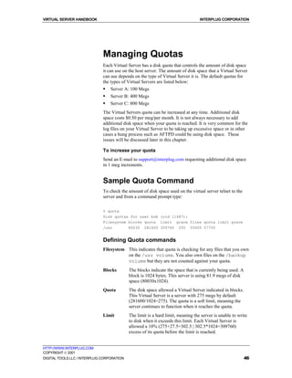 VIRTUAL SERVER HANDBOOK                                                           INTERPLUG CORPORATION




                              Managing Quotas
                              Each Virtual Server has a disk quota that controls the amount of disk space
                              it can use on the host server. The amount of disk space that a Virtual Server
                              can use depends on the type of Virtual Server it is. The default quotas for
                              the types of Virtual Servers are listed below:
                              !   Server A: 100 Megs
                              !   Server B: 400 Megs
                              !   Server C: 800 Megs
                              The Virtual Servers quota can be increased at any time. Additional disk
                              space costs $0.50 per meg/per month. It is not always necessary to add
                              additional disk space when your quota is reached. It is very common for the
                              log files on your Virtual Server to be taking up excessive space or in other
                              cases a hung process such as AFTPD could be using disk space. These
                              issues will be discussed later in this chapter.

                              To increase your quota
                              Send an E-mail to support@interplug.com requesting additional disk space
                              in 1 meg increments.


                              Sample Quota Command
                              To check the amount of disk space used on the virtual server telnet to the
                              server and from a command prompt type:

                              % quota
                              Disk quotas for user bob (uid 11487):
                              Filesystem blocks quota limit grace files quota limit grace
                              /usr       80030 281600 309760 255 55000 57750


                              Defining Quota commands
                              Filesystem This indicates that quota is checking for any files that you own
                                         on the /usr volume. You also own files on the /backup
                                         volume but they are not counted against your quota.
                              Blocks        The blocks indicate the space that is currently being used. A
                                            block is 1024 bytes. This server is using 81.9 megs of disk
                                            space (80030x1024).
                              Quota         The disk space allowed a Virtual Server indicated in blocks.
                                            This Virtual Server is a server with 275 megs by default
                                            (281600/1024=275). The quota is a soft limit, meaning the
                                            server continues to function when it reaches the quota.
                              Limit         The limit is a hard limit, meaning the server is unable to write
                                            to disk when it exceeds this limit. Each Virtual Server is
                                            allowed a 10% (275+27.5=302.5 | 302.5*1024=309760)
                                            excess of its quota before the limit is reached.


HTTP://WWW.INTERPLUG.COM
COPYRIGHT  2001
DIGITAL TOOLS LLC / INTERPLUG CORPORATION                                                                   46
 