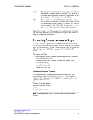 VIRTUAL SERVER HANDBOOK                                                           INTERPLUG CORPORATION



                              Grace         The grace period is a time allowed for being over quota before
                                            a hard limit is reached. The grace period is 7 days. You can go
                                            over quota and still continue to function as long as you do not
                                            go over quota by 10% or more or for over 7 days.
                              Files         Your quota is also controlled by the number of files you have
                                            and the amount of disk space. The limit on the number of files
                                            can be increased without a charge. We currently give you 200
                                            files per meg (275*200=55000). The files limit has a quota
                                            and grace which function just like the disk space quota.

                              Note: When you are over the quota you need to take action before the
                              limit is reached. When the limit is reached, any program that creates or
                              appends to files does not function.



                              Exceeding Quotas because of Logs
                              The server maintains log files for E-mail, FTP and the World Wide Web.
                              The logs grow rapidly on an active server. To avoid going over the limit due
                              to log files, set up a CRON file that E-mails the needed logs to you and then
                              nukes the logs when finished. See Managing with Cron, later in this
                              chapter.

                              To remove log files
                              !   At the command prompt, enter the command vnukelog. This action
                                  removes the following files:
                                  ~/usr/log/messages (this is the log file for E-mail, ftp and logins)
                                  ~/www/logs/error_log
                                  ~/www/logs/access_log
                                  ~/www/logs/referer_log

                              Handling Subhost Quotas
                              The command used to maintain logs for subhosts is called vnl. The
                              command reads the World Wide Web httpd.conf file, checks for
                              subhosts with log files, and lists the log files. You can then choose which
                              log files to delete with vnl.

                              To view your disk usage
                              While at a command prompt:
                              % cd
                              % vdiskuse | more

                              Note: vdiskuse lists the directory and file usage from your current
                              directory.




HTTP://WWW.INTERPLUG.COM
COPYRIGHT  2001
DIGITAL TOOLS LLC / INTERPLUG CORPORATION                                                                   47
 
