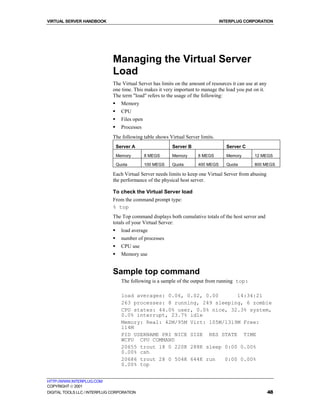 VIRTUAL SERVER HANDBOOK                                                           INTERPLUG CORPORATION




                              Managing the Virtual Server
                              Load
                              The Virtual Server has limits on the amount of resources it can use at any
                              one time. This makes it very important to manage the load you put on it.
                              The term "load" refers to the usage of the following:
                              !     Memory
                              !     CPU
                              !     Files open
                              !     Processes
                              The following table shows Virtual Server limits.
                                  Server A                  Server B                Server C
                                  Memory         8 MEGS     Memory     8 MEGS       Memory        12 MEGS

                                  Quota          100 MEGS   Quota      400 MEGS     Quota         800 MEGS

                              Each Virtual Server needs limits to keep one Virtual Server from abusing
                              the performance of the physical host server.

                              To check the Virtual Server load
                              From the command prompt type:
                              % top
                              The Top command displays both cumulative totals of the host server and
                              totals of your Virtual Server:
                              !     load average
                              !     number of processes
                              !     CPU use
                              !     Memory use


                              Sample top command
                                    The following is a sample of the output from running top:

                                    load averages: 0.06, 0.02, 0.00      14:34:21
                                    263 processes: 8 running, 249 sleeping, 6 zombie
                                    CPU states: 44.0% user, 0.0% nice, 32.3% system,
                                    0.0% interrupt, 23.7% idle
                                    Memory: Real: 42M/95M Virt: 105M/1319M Free:
                                    114M
                                    PID USERNAME PRI NICE SIZE RES STATE TIME
                                    WCPU CPU COMMAND
                                    20655 trout 18 0 220K 288K sleep 0:00 0.00%
                                    0.00% csh
                                    20686 trout 28 0 504K 644K run   0:00 0.00%
                                    0.00% top


HTTP://WWW.INTERPLUG.COM
COPYRIGHT  2001
DIGITAL TOOLS LLC / INTERPLUG CORPORATION                                                                  48
 