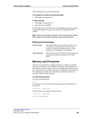 VIRTUAL SERVER HANDBOOK                                                           INTERPLUG CORPORATION



                              While running top you can do the following:

                              To increase the number of processes listed
                              !   While top is running press "n"

                              To kill a process
                              1. While top is running press "k"
                              2. Enter the process ID (PID).
                              The left column stores the PID. You can kill multiple processes by entering
                              multiple PID numbers on one kill line with a space separating the PID
                              numbers.

                              Note: Take care when killing a process. The only time that you should
                              kill a process is if a process is hung and using up your resources.


                              Defining top terminology
                              Load averages         The load averages at the top of the example is your
                                                    Virtual Server’s total load with a history of one
                                                    minute, five minutes and fifteen minutes. A load
                                                    average over 1.0 is high for a Virtual Server.
                              Active processes      The active processes at the bottom of the example are
                                                    the processes currently running on your Virtual
                                                    Server.


                              Memory and Processes
                              A process is a program that is running, sleeping, or waiting. For example,
                              when your web receives a hit, HTTPD uses a process. If the programs you
                              have running exceed the memory limit, you will effectively shut down your
                              own virtual server. For example, if you have a "RealAudio" server that uses
                              four megabytes of memory you would only have half the virtual server
                              memory available for other processes.

                              To check the processes
                              From the command prompt:
                              % ps
                              For example, if you want to check the processes that start with POP, you
                              would enter:
                              % ps –ax | grep pop
                              The following is an example of killing a process:
                              % ps -ax | grep pop
                              % kill pid_number




HTTP://WWW.INTERPLUG.COM
COPYRIGHT  2001
DIGITAL TOOLS LLC / INTERPLUG CORPORATION                                                                 49
 