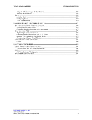 VIRTUAL SERVER HANDBOOK                                                                                                     INTERPLUG CORPORATION



     Using the HTML source for the Search Form .................................................................................... 166
     Installing the Search CGI ................................................................................................................... 167
   EXCITE .................................................................................................................................................... 169
     Installing Excite .................................................................................................................................. 169
     Configuring Excite.............................................................................................................................. 169
     Excite Documentation......................................................................................................................... 170
PROGRAMMING ON THE VIRTUAL SERVER ............................................................................... 171
   THE VIRTUAL SERVER VS. THE PHYSICAL SERVER.................................................................................... 172
     Scripting on your virtual server .......................................................................................................... 173
     Creating or testing in the virtual server environment......................................................................... 175
   SCRIPTING USING PERL .......................................................................................................................... 176
     Duplicating the virtual environment ................................................................................................... 176
     Common problems and solutions with PERL scripts .......................................................................... 177
     Installing Perl5 Modules on Your Virtual Server ............................................................................... 178
     Programming with Java Virtual Machine........................................................................................... 181
   UNDERSTANDING SHELL LANGUAGES ..................................................................................................... 185
     C-shell................................................................................................................................................. 185
ELECTRONIC COMMERCE ................................................................................................................ 190
   OTHER TURNKEY E-COMMERCE SOLUTIONS........................................................................................... 191
     A Secure Server (SSL and Secure Server ID’s)................................................................................... 191
   PGP ......................................................................................................................................................... 195
     PGP Installation and Configuration................................................................................................... 195
   BASIC HTTP AUTHENTICATION .............................................................................................................. 196




HTTP://WWW.INTERPLUG.COM
COPYRIGHT  2001
DIGITAL TOOLS LLC / INTERPLUG CORPORATION                                                                                                                         5
 