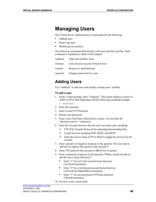 VIRTUAL SERVER HANDBOOK                                                             INTERPLUG CORPORATION




                              Managing Users
                              The Virtual Server Administrator is responsible for the following:
                              !   Adding users
                              !   Removing users
                              !   Modifying user profiles
                              The following commands deal directly with users and their profiles. Each
                              command is explained in detail in this chapter:
                              vadduser        Adds and modifies users.
                              vlistuser       Lists all users on your Virtual Server.
                              vrmuser         Removes a specified user.
                              vpasswd         Changes password for a user.


                              Adding Users
                              Use "vadduser" to add users and modify existing users’ profiles.

                              To add a user
                              1. From a Telnet prompt, enter "vadduser." This action displays a series of
                                 fields to fill in after beginning with the following command example:
                                 % vadduser
                              2. Enter the username
                              3. Enter E-mail/FTP Password.
                              4. Retype new password:
                              5. Enter User's Full Name followed by a return. Use less than 80
                                 characters and no ':' characters.
                              6. Enter the Account Services that the user’s accounts uses, including:
                                  !       FTP (File Transfer Protocol) for uploading/downloading files
                                  !       E-mail services including POP, IMAP, and SMTP
                                  !       Enter the service name (FTP or Mail) to toggle the services for the
                                          account.
                              7. Enter a positive or negative response to the question "Do you want to
                                 add service options like quotas to this account?"
                              8. Enter FTP quota for this account in MB (0 for no quota).
                              9. Enter a numerical response for the question "Where would you like to
                                 put the user’s home directory?"
                                  !     Enter "1" for an E-mail account home directory
                                        (/usr/home/username).
                                  !     Enter "2" for a web-hosted account home directory
                                        (/usr/local/etc/httpd/htdocs/username).
                                  !     Enter "3" for an anonymous FTP home directory
                                        (/ftp/pub/username).
                              10. Or enter in any custom path.
HTTP://WWW.INTERPLUG.COM
COPYRIGHT  2001
DIGITAL TOOLS LLC / INTERPLUG CORPORATION                                                                  50
 