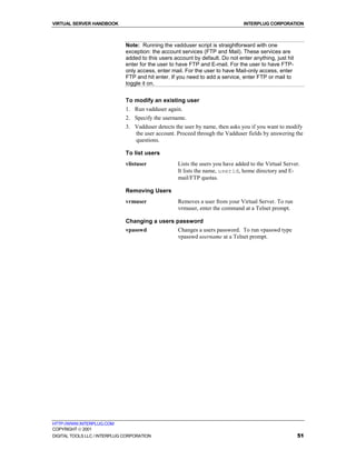 VIRTUAL SERVER HANDBOOK                                                         INTERPLUG CORPORATION



                              Note: Running the vadduser script is straightforward with one
                              exception: the account services (FTP and Mail). These services are
                              added to this users account by default. Do not enter anything, just hit
                              enter for the user to have FTP and E-mail. For the user to have FTP-
                              only access, enter mail. For the user to have Mail-only access, enter
                              FTP and hit enter. If you need to add a service, enter FTP or mail to
                              toggle it on.


                              To modify an existing user
                              1. Run vadduser again.
                              2. Specify the username.
                              3. Vadduser detects the user by name, then asks you if you want to modify
                                 the user account. Proceed through the Vadduser fields by answering the
                                 questions.

                              To list users
                              vlistuser             Lists the users you have added to the Virtual Server.
                                                    It lists the name, userid, home directory and E-
                                                    mail/FTP quotas.

                              Removing Users
                              vrmuser               Removes a user from your Virtual Server. To run
                                                    vrmuser, enter the command at a Telnet prompt.

                              Changing a users password
                              vpasswd               Changes a users password. To run vpasswd type
                                                    vpasswd username at a Telnet prompt.




HTTP://WWW.INTERPLUG.COM
COPYRIGHT  2001
DIGITAL TOOLS LLC / INTERPLUG CORPORATION                                                               51
 