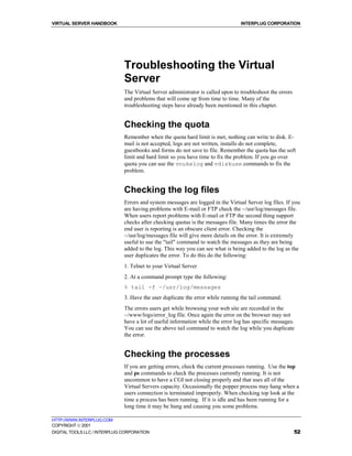 VIRTUAL SERVER HANDBOOK                                                          INTERPLUG CORPORATION




                              Troubleshooting the Virtual
                              Server
                              The Virtual Server administrator is called upon to troubleshoot the errors
                              and problems that will come up from time to time. Many of the
                              troubleshooting steps have already been mentioned in this chapter.


                              Checking the quota
                              Remember when the quota hard limit is met, nothing can write to disk. E-
                              mail is not accepted, logs are not written, installs do not complete,
                              guestbooks and forms do not save to file. Remember the quota has the soft
                              limit and hard limit so you have time to fix the problem. If you go over
                              quota you can use the vnukelog and vdiskuse commands to fix the
                              problem.


                              Checking the log files
                              Errors and system messages are logged in the Virtual Server log files. If you
                              are having problems with E-mail or FTP check the ~/usr/log/messages file.
                              When users report problems with E-mail or FTP the second thing support
                              checks after checking quotas is the messages file. Many times the error the
                              end user is reporting is an obscure client error. Checking the
                              ~/usr/log/messages file will give more details on the error. It is extremely
                              useful to use the "tail" command to watch the messages as they are being
                              added to the log. This way you can see what is being added to the log as the
                              user duplicates the error. To do this do the following:
                              1. Telnet to your Virtual Server
                              2. At a command prompt type the following:
                              % tail -f ~/usr/log/messages
                              3. Have the user duplicate the error while running the tail command.
                              The errors users get while browsing your web site are recorded in the
                              ~/www/logs/error_log file. Once again the error on the browser may not
                              have a lot of useful information while the error log has specific messages.
                              You can use the above tail command to watch the log while you duplicate
                              the error.


                              Checking the processes
                              If you are getting errors, check the current processes running. Use the top
                              and ps commands to check the processes currently running. It is not
                              uncommon to have a CGI not closing properly and that uses all of the
                              Virtual Servers capacity. Occasionally the popper process may hang when a
                              users connection is terminated improperly. When checking top look at the
                              time a process has been running. If it is idle and has been running for a
                              long time it may be hung and causing you some problems.

HTTP://WWW.INTERPLUG.COM
COPYRIGHT  2001
DIGITAL TOOLS LLC / INTERPLUG CORPORATION                                                                  52
 