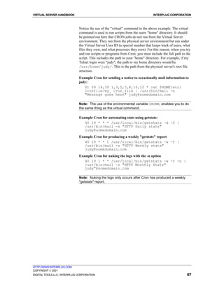 VIRTUAL SERVER HANDBOOK                                                         INTERPLUG CORPORATION



                              Notice the use of the "virtual" command in the above example. The virtual
                              command is used to run scripts from the users "home" directory. It should
                              be pointed out here that CRON jobs do not run from the Virtual Server
                              environment. They run from the physical server environment but run under
                              the Virtual Server User ID (a special number that keeps track of users, what
                              files they own, and what processes they own). For this reason, when you try
                              and run scripts or programs from Cron, you must include the full path to the
                              script. This includes the path to your "home" directory. For example, if my
                              Telnet login were "judy", the path to my home directory would be
                              /usr/home/judy/. This is the path from the physical server's root file
                              structure.
                              Example Cron for sending a notice to occasionally mail information to
                              judy:
                                 01 09 14,30 1,3,5,7,8,10,12 * cat $HOME/etc/
                                 Cronfile/my_ Cron_file | /usr/bin/mail -s
                                 "Message goes here" judy@somedomain.com

                              Note: The use of the environmental variable $HOME, enables you to do
                              the same thing as the virtual command.

                              Example Cron for automating stats using getstats:
                                 40 19 * * * /usr/local/bin/getstats -d -f |
                                 /usr/bin/mail -s "HTTP Daily stats"
                                 judy@somedomain.com
                              Example Cron for producing a weekly "getstats" report
                                 40 19 * * 1 /usr/local/bin/getstats -w -f |
                                 /usr/bin/mail -s "HTTP Weekly stats"
                                 judy@somedomain.com
                              Example Cron for nuking the logs with the -n option
                                 40 19 1 * * /usr/local/bin/getstats -w -f -n |
                                 /usr/bin/mail -s "HTTP Monthly Stats"
                                 judy"@somedomain.com

                              Note: Nuking the logs only occurs after Cron has produced a weekly
                              "getstats" report.




HTTP://WWW.INTERPLUG.COM
COPYRIGHT  2001
DIGITAL TOOLS LLC / INTERPLUG CORPORATION                                                              57
 