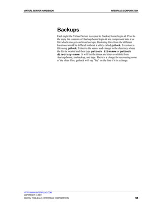 VIRTUAL SERVER HANDBOOK                                                         INTERPLUG CORPORATION




                              Backups
                              Each night the Virtual Server is copied to /backup/home/login-id. Prior to
                              the copy the contents of /backup/home/login-id are compressed into a tar
                              file which also gets archived on tape. Restoring files from the different
                              locations would be difficult without a utility called getback. To restore a
                              file using getback, Telnet to the server and change to the directory where
                              the file is located and then type getback filename or getback
                              directory-name. It will list the times and dates available from
                              /backup/home, /usrbackup, and tape. There is a charge for recovering some
                              of the older files, getback will say "fee" on the line if it is a charge.




HTTP://WWW.INTERPLUG.COM
COPYRIGHT  2001
DIGITAL TOOLS LLC / INTERPLUG CORPORATION                                                              58
 
