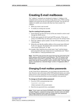 VIRTUAL SERVER HANDBOOK                                                          INTERPLUG CORPORATION




                              Creating E-mail mailboxes
                              The "vadduser" command was introduced in chapter 4. Vadduser is the
                              command used to create user accounts on the virtual server. While running
                              vadduser you set the user up an E-mail and FTP account. You can also use
                              vadduser to modify user accounts after they have been created. Use
                              vadduser:
                              !   When you create a user account.
                              !   To modify an existing user account.

                              Tips for creating E-mail accounts:
                              1. Ensure that the user has FTP service (if the user intends to retrieve mail
                                 through the IMAP server).
                              2. Set disk space quotas for the E-mail and FTP accounts. If the user is
                                 going to use IMAP they use disk space on the server for storing E-mail.
                              3. Select the vadduser option number 2 for the FTP home directory when
                                 virtual hosting.
                              4. Inform the user that the mailbox address is the account name followed
                                  by the "at" sign (@). The domain name associated with the virtual
                                  server always follows the "at" sign.
                              For example, Mary Smith has the account name "mary" and the domain
                                  name associated with your virtual server is "yourdomain.com." Mary's
                                  E-mail address is "mary@yourdomain.com".

                              Note: The FTP quota governs the space that may be consumed by the
                              entire directory tree of a user's home directory. The FTP quota is only
                              effective when using FTP to upload files. The mail quota governs the
                              space that may be consumed by a user's mail file under ~/usr/mail. Each
                              quota is expressed as a decimal integer number of megabytes (MB) of
                              disk space.



                              Changing E-mail mailbox passwords
                              As the Virtual Server administrator, you can change user passwords at any
                              time. However, due to the nature of the UNIX password system, you cannot
                              easily recover a user’s password. If one of your users accidentally forgets
                              his or her account password then you must establish a new password.

                              To change an E-mail mailbox password
                              1. From the UNIX command-prompt enter:
                                 %vpasswd username
                                 (where username is the account name).
                              2. Enter the new password twice, as prompted.

                              Note: If your users use Eudora POP/IMAP client software, the package
                              includes Poppass, a password change option. Eudora users can select
                              the Change Password menu option to change their own passwords
                              without intervention by the server administrator.

HTTP://WWW.INTERPLUG.COM
COPYRIGHT  2001
DIGITAL TOOLS LLC / INTERPLUG CORPORATION                                                                63
 